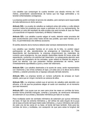246
Los caballos que compongan la cuadra tendrán una alzada mínima de 1.45
metros, presentarán características de fuerza que los haga admirables y no
tendrán enfermedades contagiosas.
La empresa podrá contratar el servicio de caballos, pero siempre será responsable
de toda deficiencia en dicho servicio.
Artículo 522.- La prueba de caballos se realizará antes del sorteo y a ella deberá
concurrir todos los picadores que vayan a participar en él o su representante. Se
levantará un acta del resultado de esta prueba que será turnada al Juez de Plaza
y la suscribirán el Inspector Autoridad y el Médico Veterinario.
Artículo 523.- Los caballos cuando salgan al ruedo, deberán estar provistos del
peto acostumbrado para evitar hasta donde sea posible, que sean heridos por el
toro, no permitiéndose otra defensa accesoria.
El estribo derecho de la montura deberá estar siempre debidamente forrado.
Los caballos que resulten heridos en el curso de la lidia, no podrán seguir
participando en ella, atendiéndolos de emergencia el Veterinario de Plaza
dependiente del Ayuntamiento; la empresa proporcionará los materiales de
curación para emergencia, los que estarán disponibles desde 24 horas antes del
espectáculo, conforme a la solicitud del Veterinario. La subsecuente atención será
por cuenta del propietario de los animales, quien estará en libertad de asignar a
quien los atienda. Los que presenten heridas penetrantes de vientre, serán
inmediatamente apuntillados a juicio y orden del veterinario.
Artículo 524.- Los caballos destinados a la suerte de varas, serán representados
con mechones y las crines cortados al rape y al colas (sic) a la altura de la última
vértebra, y estarán previstos de un tapaojo colocado del lado derecho.
Artículo 525.- La empresa tendrá un número suficiente de arneses en buen
estado, para que en ningún momento se carezca de ellos.
Artículo 526.- La empresa cuidará que el servicio de caballos esté atendido con
eficacia, a fin de que los picadores salgan al ruedo con exactitud, en el momento
que sea necesario.
Artículo 527.- Las puyas que se usen para picar las reses en corridas de toros,
tendrán forma pirámide triangular, cortante y punzante, de veintinueve milímetros
de extensión en sus aristas y diecisiete milímetros por lado en su base.
Para novilladas serán de veintiséis milímetros de extensión por quince milímetros
de base. El tope de ochenta milímetros y, del vértice de cada ángulo de la puya
(de la base al borde del tope) habrá siete milímetros, y nueve milímetros del centro
de cada una de las caras en su base, al borde del tope también. Esto para las
corridas de toros y novilladas, con excepción de que para estas la longitud del
 