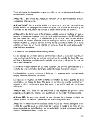 248
En el adorno de las banderillas queda prohibido el uso simultáneo de los colores
de la Bandera Nacional.
Artículo 533.- El Servicio de Arrastre, se hará con un tiro de tres caballos o mulas
enjaezadas a la española.
Artículo 534.- El tiro de arrastre saldrá una vez muerto cada toro para retirar, en
primer término los despojos de caballos muertos que hubiere en el ruedo y, en
segundo, los del toro, al que se asirá de la base o arranque de los cuernos.
Artículo 535.- La Empresa o el Rejoneador en toda corrida o novillada en que se
anuncie la suerte de rejonear proporcionará suficiente número de REJONES de
las tres clases, de “castigo”, de “banderillas” y de “muerte”. Los rejones estarán
construidos de madera vidriosa y con un corte para facilitar que se quiebren al
menor esfuerzo. Su longitud será de metro y medio aproximadamente. En la punta
estarán provistos de un hierro o lanza en forma de hoja de peral, prolongado y
muy punzante y cortante.
Las medidas de los rejones serán las siguientes:
Los de castigo, de un metro setenta centímetros en total; la lanza con cuchillo, de
seis centímetros de largo por quince centímetros de cuchilla de doble filo para
novillos y dieciocho centímetros de cuchilla para toros, y el ancho de hoja de
veinticinco milímetros.
La cuchilla de rejón tendrá, en su parte superior, una cruceta perpendicular a la
cuchilla, de seis centímetros de largo y siete milímetros de diámetro mayor.
Las banderillas: ochenta centímetros de largo, con arpón de siete centímetros de
largo y dieciséis milímetros de ancho.
Los rejones de muerte: un metro setenta centímetros de largo; cuchilla de diez
centímetros, las hojas de doble filo, para los novillos de setenta centímetros y
sesenta y cinco centímetros para los toros, y su ancho será de veinticinco
milímetros.
Artículo 536.- Los avíos de los matadores y los capotes de peones serán
proporcionados por ellos mismos y se sujetarán a los modelos y formas usuales.
Artículo 537.- La empresa cuidará de que siempre haya buena provisión de
aserrín y arena para el caso de que sea necesario arreglar el ruedo.
Artículo 538.- Habrá cuatro Cabestros en las Plazas de Primera categoría y dos
en las de segunda, para las maniobras de regresar al ruedo a los toros en los
casos previstos por este Capítulo, así como también para el enchiqueramiento y
traslado de las reses de un corral a otro.
 