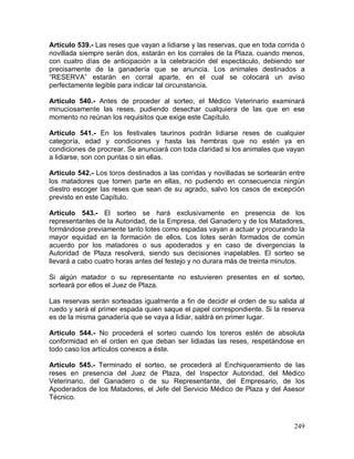 249
Artículo 539.- Las reses que vayan a lidiarse y las reservas, que en toda corrida ó
novillada siempre serán dos, estarán en los corrales de la Plaza, cuando menos,
con cuatro días de anticipación a la celebración del espectáculo, debiendo ser
precisamente de la ganadería que se anuncia. Los animales destinados a
“RESERVA” estarán en corral aparte, en el cual se colocará un aviso
perfectamente legible para indicar tal circunstancia.
Artículo 540.- Antes de proceder al sorteo, el Médico Veterinario examinará
minuciosamente las reses, pudiendo desechar cualquiera de las que en ese
momento no reúnan los requisitos que exige este Capítulo.
Artículo 541.- En los festivales taurinos podrán lidiarse reses de cualquier
categoría, edad y condiciones y hasta las hembras que no estén ya en
condiciones de procrear. Se anunciará con toda claridad si los animales que vayan
a lidiarse, son con puntas o sin ellas.
Artículo 542.- Los toros destinados a las corridas y novilladas se sortearán entre
los matadores que tomen parte en ellas, no pudiendo en consecuencia ningún
diestro escoger las reses que sean de su agrado, salvo los casos de excepción
previsto en este Capítulo.
Artículo 543.- El sorteo se hará exclusivamente en presencia de los
representantes de la Autoridad, de la Empresa, del Ganadero y de los Matadores,
formándose previamente tanto lotes como espadas vayan a actuar y procurando la
mayor equidad en la formación de ellos. Los lotes serán formados de común
acuerdo por los matadores o sus apoderados y en caso de divergencias la
Autoridad de Plaza resolverá, siendo sus decisiones inapelables. El sorteo se
llevará a cabo cuatro horas antes del festejo y no durara más de treinta minutos.
Si algún matador o su representante no estuvieren presentes en el sorteo,
sorteará por ellos el Juez de Plaza.
Las reservas serán sorteadas igualmente a fin de decidir el orden de su salida al
ruedo y será el primer espada quien saque el papel correspondiente. Si la reserva
es de la misma ganadería que se vaya a lidiar, saldrá en primer lugar.
Artículo 544.- No procederá el sorteo cuando los toreros estén de absoluta
conformidad en el orden en que deban ser lidiadas las reses, respetándose en
todo caso los artículos conexos a éste.
Artículo 545.- Terminado el sorteo, se procederá al Enchiqueramiento de las
reses en presencia del Juez de Plaza, del Inspector Autoridad, del Médico
Veterinario, del Ganadero o de su Representante, del Empresario, de los
Apoderados de los Matadores, el Jefe del Servicio Médico de Plaza y del Asesor
Técnico.
 