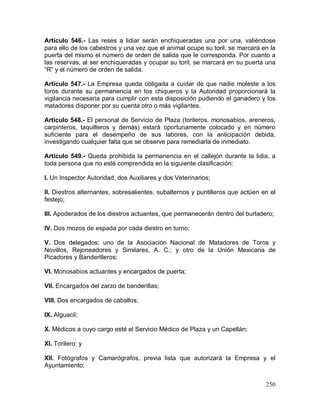 250
Artículo 546.- Las reses a lidiar serán enchiqueradas una por una, valiéndose
para ello de los cabestros y una vez que el animal ocupe su toril, se marcará en la
puerta del mismo el número de orden de salida que le corresponda. Por cuanto a
las reservas, al ser enchiqueradas y ocupar su toril, se marcará en su puerta una
“R” y el número de orden de salida.
Artículo 547.- La Empresa queda obligada a cuidar de que nadie moleste a los
toros durante su permanencia en los chiqueros y la Autoridad proporcionará la
vigilancia necesaria para cumplir con esta disposición pudiendo el ganadero y los
matadores disponer por su cuenta otro o más vigilantes.
Artículo 548.- El personal de Servicio de Plaza (torileros, monosabios, areneros,
carpinteros, taquilleros y demás) estará oportunamente colocado y en número
suficiente para el desempeño de sus labores, con la anticipación debida,
investigando cualquier falta que se observe para remediarla de inmediato.
Artículo 549.- Queda prohibida la permanencia en el callejón durante la lidia, a
toda persona que no esté comprendida en la siguiente clasificación:
I. Un Inspector Autoridad, dos Auxiliares y dos Veterinarios;
II. Diestros alternantes, sobresalientes, subalternos y puntilleros que actúen en el
festejo;
III. Apoderados de los diestros actuantes, que permanecerán dentro del burladero;
IV. Dos mozos de espada por cada diestro en turno;
V. Dos delegados; uno de la Asociación Nacional de Matadores de Toros y
Novillos, Rejoneadores y Similares, A. C.; y otro de la Unión Mexicana de
Picadores y Banderilleros;
VI. Monosabios actuantes y encargados de puerta;
VII. Encargados del zarzo de banderillas;
VIII. Dos encargados de caballos;
IX. Alguacil;
X. Médicos a cuyo cargo esté el Servicio Médico de Plaza y un Capellán;
XI. Torilero; y
XII. Fotógrafos y Camarógrafos, previa lista que autorizará la Empresa y el
Ayuntamiento;
 