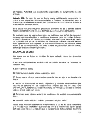 251
El Inspector Autoridad será directamente responsable del cumplimiento de este
artículo.
Artículo 550.- En caso de que por fuerza mayor debidamente comprobada no
pueda actuar uno de los diestros anunciados, la Empresa dará inmediato aviso a
la Autoridad al conocerse el hecho, para que resuelva lo conducente de acuerdo a
lo establecido en este Capítulo.
Si la causa de fuerza mayor se presentase el mismo día de la corrida, deberá
hacerse del conocimiento del Juez de Plaza, quien resolverá lo conducente.
En cualquier caso se usarán los medios de publicidad que señale la Autoridad,
para dar a conocer al público el cambio que tenga que hacer con motivo de la no-
actuación de uno de los diestros anunciados; pero siempre se avisará por medio
de pizarrones que se colocarán sobre las taquillas de la Plaza y las que existan
fuera y pertenezcan a la Empresa. La falta de aviso inmediato del hecho de fuerza
mayor o de su comprobación, así como la falta de justificación para no actuar,
dará lugar a la sanción correspondiente.
DEL GANADO DE LIDIA
Las reses que se lidien en corridas de toros deberán reunir los siguientes
requisitos:
I. Proceder de ganaderías afiliadas a la Asociación Nacional de Criadores de
Toros de lidia;
II. Ser de primera clase;
III. Haber cumplido cuatro años y no pasar de seis;
IV. Pesar, como mínimo cuatrocientos cuarenta kilos en pie, a su llegada a la
Plaza;
V. Reunir las condiciones de trapío, corpulencia y novedad; entendiéndose por
TRAPIO el conjunto de las características propias del toro de lidia; POR
CORPULENCIA, la fortaleza, física del animal y por NOVEDAD que sea la primera
vez que el toro salga a un ruedo;
VI. Tener sus astas íntegras y reunir las condiciones de sanidad necesaria para la
lidia; y
VII. No tener defectos de encornadura que resten peligro o trapío.
Todos estos requisitos deberán ser comprobados a la luz del día por el Veterinario
y el Juez de Plaza y la falta de cualquiera de ellos o la presencia de alguno de los
defectos antes indicados, motivará que el representante de la Autoridad determine
 