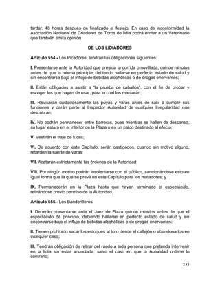 253
tardar, 48 horas después de finalizado el festejo. En caso de inconformidad la
Asociación Nacional de Criadores de Toros de lidia podrá enviar a un Veterinario
que también emita opinión.
DE LOS LIDIADORES
Artículo 554.- Los Picadores, tendrán las obligaciones siguientes:
I. Presentarse ante la Autoridad que presida la corrida o novillada, quince minutos
antes de que la misma principie, debiendo hallarse en perfecto estado de salud y
sin encontrarse bajo el influjo de bebidas alcohólicas o de drogas enervantes;
II. Están obligados a asistir a “la prueba de caballos“, con el fin de probar y
escoger los que hayan de usar, para lo cual los marcarán;
III. Revisarán cuidadosamente las puyas y varas antes de salir a cumplir sus
funciones y darán parte al Inspector Autoridad de cualquier Irregularidad que
descubran;
IV. No podrán permanecer entre barreras, pues mientras se hallen de descanso,
su lugar estará en el interior de la Plaza o en un palco destinado al efecto;
V. Vestirán el traje de luces;
VI. De acuerdo con este Capítulo, serán castigados, cuando sin motivo alguno,
retarden la suerte de varas;
VII. Acatarán estrictamente las órdenes de la Autoridad;
VIII. Por ningún motivo podrán insolentarse con el público, sancionándose esto en
igual forma que la que se prevé en este Capítulo para los matadores; y
IX. Permanecerán en la Plaza hasta que hayan terminado el espectáculo,
retirándose previo permiso de la Autoridad.
Artículo 555.- Los Banderilleros:
I. Deberán presentarse ante el Juez de Plaza quince minutos antes de que el
espectáculo dé principio, debiendo hallarse en perfecto estado de salud y sin
encontrarse bajo el influjo de bebidas alcohólicas o de drogas enervantes;
II. Tienen prohibido sacar los estoques al toro desde el callejón o abandonarlos en
cualquier caso;
III. Tendrán obligación de retirar del ruedo a toda persona que pretenda intervenir
en la lidia sin estar anunciada, salvo el caso en que la Autoridad ordene lo
contrario;
 