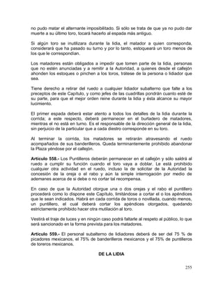 255
no pudo matar el alternante imposibilitado. Si sólo se trata de que ya no pudo dar
muerte a su último toro, tocará hacerlo al espada más antiguo.
Si algún toro se inutilizara durante la lidia, el matador a quien corresponda,
considerará que ha pasado su turno y por lo tanto, estoqueará un toro menos de
los que le correspondían.
Los matadores están obligados a impedir que tomen parte de la lidia, personas
que no estén anunciadas y a remitir a la Autoridad, a quienes desde el callejón
ahonden los estoques o pinchen a los toros, trátese de la persona o lidiador que
sea.
Tiene derecho a retirar del ruedo a cualquier lidiador subalterno que falte a los
preceptos de este Capítulo, y como jefes de las cuadrillas pondrán cuanto esté de
su parte, para que el mejor orden reine durante la lidia y ésta alcance su mayor
lucimiento.
El primer espada deberá estar atento a todos los detalles de la lidia durante la
corrida; a este respecto, deberá permanecer en el burladero de matadores,
mientras el no está en turno. Es el responsable de la dirección general de la lidia,
sin perjuicio de la particular que a cada diestro corresponde en su toro.
Al terminar la corrida, los matadores se retirarán atravesando el ruedo
acompañados de sus banderilleros. Queda terminantemente prohibido abandonar
la Plaza yéndose por el callejón.
Artículo 558.- Los Puntilleros deberán permanecer en el callejón y sólo saldrá al
ruedo a cumplir su función cuando el toro vaya a doblar. Le está prohibido
cualquier otra actividad en el ruedo, incluso la de solicitar de la Autoridad la
concesión de la oreja o el rabo y aún la simple interrogación por medio de
ademanes acerca de si debe o no cortar tal recompensa.
En caso de que la Autoridad otorgue una o dos orejas y el rabo el puntillero
procederá como lo dispone este Capítulo, limitándose a cortar el o los apéndices
que le sean indicados. Habrá en cada corrida de toros o novillada, cuando menos,
un puntillero, el cual deberá cortar los apéndices otorgados, quedando
estrictamente prohibido hacer otra mutilación al toro.
Vestirá el traje de luces y en ningún caso podrá faltarle al respeto al público, lo que
será sancionado en la forma prevista para los matadores.
Artículo 559.- El personal subalterno de lidiadores deberá de ser del 75 % de
picadores mexicanos, el 75% de banderilleros mexicanos y el 75% de puntilleros
de toreros mexicanos.
DE LA LIDIA
 