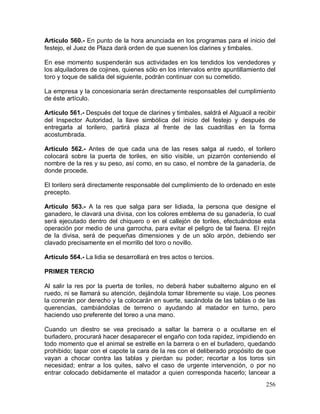 256
Artículo 560.- En punto de la hora anunciada en los programas para el inicio del
festejo, el Juez de Plaza dará orden de que suenen los clarines y timbales.
En ese momento suspenderán sus actividades en los tendidos los vendedores y
los alquiladores de cojines, quienes sólo en los intervalos entre apuntillamiento del
toro y toque de salida del siguiente, podrán continuar con su cometido.
La empresa y la concesionaria serán directamente responsables del cumplimiento
de éste artículo.
Artículo 561.- Después del toque de clarines y timbales, saldrá el Alguacil a recibir
del Inspector Autoridad, la llave simbólica del inicio del festejo y después de
entregarla al torilero, partirá plaza al frente de las cuadrillas en la forma
acostumbrada.
Artículo 562.- Antes de que cada una de las reses salga al ruedo, el torilero
colocará sobre la puerta de toriles, en sitio visible, un pizarrón conteniendo el
nombre de la res y su peso, así como, en su caso, el nombre de la ganadería, de
donde procede.
El torilero será directamente responsable del cumplimiento de lo ordenado en este
precepto.
Artículo 563.- A la res que salga para ser lidiada, la persona que designe el
ganadero, le clavará una divisa, con los colores emblema de su ganadería, lo cual
será ejecutado dentro del chiquero o en el callejón de toriles, efectuándose esta
operación por medio de una garrocha, para evitar el peligro de tal faena. El rejón
de la divisa, será de pequeñas dimensiones y de un sólo arpón, debiendo ser
clavado precisamente en el morrillo del toro o novillo.
Artículo 564.- La lidia se desarrollará en tres actos o tercios.
PRIMER TERCIO
Al salir la res por la puerta de toriles, no deberá haber subalterno alguno en el
ruedo, ni se llamará su atención, dejándola tomar libremente su viaje. Los peones
la correrán por derecho y la colocarán en suerte, sacándola de las tablas o de las
querencias, cambiándolas de terreno o ayudando al matador en turno, pero
haciendo uso preferente del toreo a una mano.
Cuando un diestro se vea precisado a saltar la barrera o a ocultarse en el
burladero, procurará hacer desaparecer el engaño con toda rapidez, impidiendo en
todo momento que el animal se estrelle en la barrera o en el burladero, quedando
prohibido; tapar con el capote la cara de la res con el deliberado propósito de que
vayan a chocar contra las tablas y pierdan su poder; recortar a los toros sin
necesidad; entrar a los quites, salvo el caso de urgente intervención, o por no
entrar colocado debidamente el matador a quien corresponda hacerlo; lancear a
 
