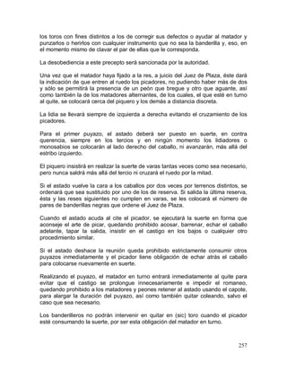 257
los toros con fines distintos a los de corregir sus defectos o ayudar al matador y
punzarlos o herirlos con cualquier instrumento que no sea la banderilla y, eso, en
el momento mismo de clavar el par de ellas que le corresponda.
La desobediencia a este precepto será sancionada por la autoridad.
Una vez que el matador haya fijado a la res, a juicio del Juez de Plaza, éste dará
la indicación de que entren al ruedo los picadores, no pudiendo haber más de dos
y sólo se permitirá la presencia de un peón que bregue y otro que aguante, así
como también la de los matadores alternantes, de los cuales, el que esté en turno
al quite, se colocará cerca del piquero y los demás a distancia discreta.
La lidia se llevará siempre de izquierda a derecha evitando el cruzamiento de los
picadores.
Para el primer puyazo, el astado deberá ser puesto en suerte, en contra
querencia, siempre en los tercios y en ningún momento los lidiadores o
monosabios se colocarán al lado derecho del caballo, ni avanzarán, más allá del
estribo izquierdo.
El piquero insistirá en realizar la suerte de varas tantas veces como sea necesario,
pero nunca saldrá más allá del tercio ni cruzará el ruedo por la mitad.
Si el astado vuelve la cara a los caballos por dos veces por terrenos distintos, se
ordenará que sea sustituido por uno de los de reserva. Si salida la última reserva,
ésta y las reses siguientes no cumplen en varas, se les colocará el número de
pares de banderillas negras que ordene el Juez de Plaza.
Cuando el astado acuda al cite el picador, se ejecutará la suerte en forma que
aconseje el arte de picar, quedando prohibido acosar, barrenar, echar el caballo
adelante, tapar la salida, insistir en el castigo en los bajos o cualquier otro
procedimiento similar.
Si el astado deshace la reunión queda prohibido estrictamente consumir otros
puyazos inmediatamente y el picador tiene obligación de echar atrás el caballo
para colocarse nuevamente en suerte.
Realizando el puyazo, el matador en turno entrará inmediatamente al quite para
evitar que el castigo se prolongue innecesariamente e impedir el romaneo,
quedando prohibido a los matadores y peones retener al astado usando el capote,
para alargar la duración del puyazo, así como también quitar coleando, salvo el
caso que sea necesario.
Los banderilleros no podrán intervenir en quitar en (sic) toro cuando el picador
esté consumando la suerte, por ser esta obligación del matador en turno.
 