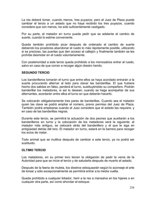 258
La res deberá tomar, cuando menos, tres puyazos; pero el Juez de Plaza puede
cambiar el tercio a un astado que no haya recibido los tres puyazos, cuando
considere que con menos, ha sido suficientemente castigado.
Por su parte, el matador en turno puede pedir que se adelante el cambio de
suerte, cuando lo estime conveniente.
Queda también prohibido picar después de ordenado el cambio de suerte
debiendo los picadores abandonar el ruedo lo más rápidamente posible, utilizando
si es precioso, las puertas que den acceso al callejón y finalmente también se les
prohíbe desmotar en el ruedo voluntariamente.
Con posterioridad a este tercio queda prohibido a los monosabios entrar al ruedo,
salvo en caso de que corran a recoger algún diestro herido.
SEGUNDO TERCIO
Los banderilleros tomarán el turno que entre ellos se haya acordado entrarán a la
suerte procurando alternar al lado para clavar las banderillas. El que hubiere
hecho dos salidas en falso, perderá el turno, sustituyéndolo su compañero. Podrán
banderillar los matadores, si así lo desean; cuando se haga acompañar de sus
alternantes, acordarán entre ellos el turno en que deberán hacerlo.
Se colocarán obligatoriamente tres pares de banderillas. Cuando sea el matador
quien las clave se podrá ampliar el número, previo permiso del Juez de Plaza.
También podrá emplearse cuando el Juez considere que el astado las requiere, y
en caso de las banderillas negras.
Durante este tercio, se permitirá la actuación de dos peones que auxiliarán a los
banderilleros en turno y la colocación de los matadores será la siguiente: el
matador más antiguo, se colocará atrás del banderillero y el que le siga en
antigüedad detrás del toro. El matador en turno, estará en la barrera para recoger
los avíos de matar.
Todo animal que se inutilice después de cambiar a este tercio, ya no podrá ser
sustituido.
ÚLTIMO TERCIO
Los matadores, en su primer toro tienen la obligación de pedir la venia de la
Autoridad para que se inicie el tercio y de saludarla después de muerto el astado.
Después de la faena de muleta, los diestros estoquearán según lo aconseje el arte
de torear y sólo excepcionalmente se permitirá entrar a la media vuelta.
Queda prohibido a cualquier lidiador, herir a la res a mansalva en los hijares o en
cualquier otra parte, así como ahondar el estoque.
 