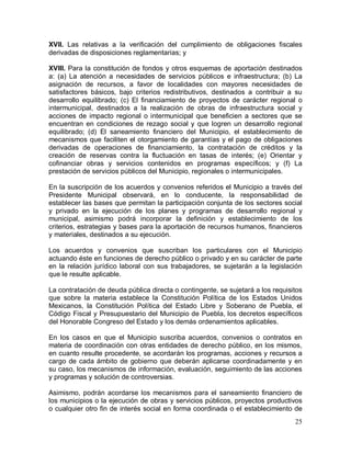 25
XVII. Las relativas a la verificación del cumplimiento de obligaciones fiscales
derivadas de disposiciones reglamentarias; y
XVIII. Para la constitución de fondos y otros esquemas de aportación destinados
a: (a) La atención a necesidades de servicios públicos e infraestructura; (b) La
asignación de recursos, a favor de localidades con mayores necesidades de
satisfactores básicos, bajo criterios redistributivos, destinados a contribuir a su
desarrollo equilibrado; (c) El financiamiento de proyectos de carácter regional o
intermunicipal, destinados a la realización de obras de infraestructura social y
acciones de impacto regional o intermunicipal que beneficien a sectores que se
encuentran en condiciones de rezago social y que logren un desarrollo regional
equilibrado; (d) El saneamiento financiero del Municipio, el establecimiento de
mecanismos que faciliten el otorgamiento de garantías y el pago de obligaciones
derivadas de operaciones de financiamiento, la contratación de créditos y la
creación de reservas contra la fluctuación en tasas de interés; (e) Orientar y
cofinanciar obras y servicios contenidos en programas específicos; y (f) La
prestación de servicios públicos del Municipio, regionales o intermunicipales.
En la suscripción de los acuerdos y convenios referidos el Municipio a través del
Presidente Municipal observará, en lo conducente, la responsabilidad de
establecer las bases que permitan la participación conjunta de los sectores social
y privado en la ejecución de los planes y programas de desarrollo regional y
municipal, asimismo podrá incorporar la definición y establecimiento de los
criterios, estrategias y bases para la aportación de recursos humanos, financieros
y materiales, destinados a su ejecución.
Los acuerdos y convenios que suscriban los particulares con el Municipio
actuando éste en funciones de derecho público o privado y en su carácter de parte
en la relación jurídico laboral con sus trabajadores, se sujetarán a la legislación
que le resulte aplicable.
La contratación de deuda pública directa o contingente, se sujetará a los requisitos
que sobre la materia establece la Constitución Política de los Estados Unidos
Mexicanos, la Constitución Política del Estado Libre y Soberano de Puebla, el
Código Fiscal y Presupuestario del Municipio de Puebla, los decretos específicos
del Honorable Congreso del Estado y los demás ordenamientos aplicables.
En los casos en que el Municipio suscriba acuerdos, convenios o contratos en
materia de coordinación con otras entidades de derecho público, en los mismos,
en cuanto resulte procedente, se acordarán los programas, acciones y recursos a
cargo de cada ámbito de gobierno que deberán aplicarse coordinadamente y en
su caso, los mecanismos de información, evaluación, seguimiento de las acciones
y programas y solución de controversias.
Asimismo, podrán acordarse los mecanismos para el saneamiento financiero de
los municipios o la ejecución de obras y servicios públicos, proyectos productivos
o cualquier otro fin de interés social en forma coordinada o el establecimiento de
 