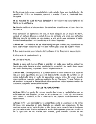 260
II. Se otorgará otra oreja, cuando la labor del matador haya sido tan brillante y la
petición del público tan insistente, que así lo amerite. Queda a criterio del Juez
otorgarla;
III. Es facultad del Juez de Plaza conceder el rabo cuando lo excepcional de la
faena así lo justifique; y
IV. Queda prohibido el otorgamiento de apéndices simbólicos en el caso de toros
indultados.
Para conceder los apéndices del toro, el Juez, después de un toque de clarín,
agitará un pañuelo blanco en señal de que se concede una oreja, dos pañuelos
blancos para la concesión de dos orejas, y uno verde para conceder el rabo,
limitándose el puntillero a cortar el o los apéndices otorgados.
Artículo 567.- Cuando la res se haya distinguido por su bravura y nobleza en la
lidia, podrá recibir cualquiera de esos tres homenajes a juicio del Juez de Plaza:
I. Que sus despojos sean retirados del ruedo por el tiro de arrastre, a paso lento;
II. Que se le dé vuelta al ruedo; y
III. Que se le indulte.
Queda a cargo del Juez de Plaza el acordar, en cada caso, cuál de estos tres
homenajes debe llevarse a cabo, manifestando su decisión por medio de un toque
de clarín, dos toques y un pañuelo blanco respectivamente.
Artículo 568.- Queda prohibido al puntillero saltar al ruedo antes de que doble la
res, así como apuntillarla sin que esté debidamente echada. El puntillero es el
único autorizado para el corte de apéndices, previa orden del Juez, siendo
responsable de cualquier mutilación indebida. En las Plazas de Primera Categoría,
el puntillero entregará al Alguacilillo el o los apéndices, quien representando a la
Autoridad, los podrá a manos del matador.
DE LOS REJONEADORES
Artículo 569.- La suerte del rejoneo seguirá las formas y modalidades que se
establecen en este Capítulo, ya sea en actuación de uno o más rejoneadores en
una corrida o novillada o en la celebración de corridas exclusivamente con
rejoneadores.
Artículo 570.- Los rejoneadores se presentarán ante la Autoridad en la forma
términos (sic) previstos en este Capítulo, en relación con matadores. En las
corridas en que tomen parte dirigirán la lidia de sus toros tomando las atribuciones
propias del matador. Podrán emplear el auxilio de los peones para colocar al toro
en la ejecución de las suertes que realicen, para correrlo, sacarlo de las
 
