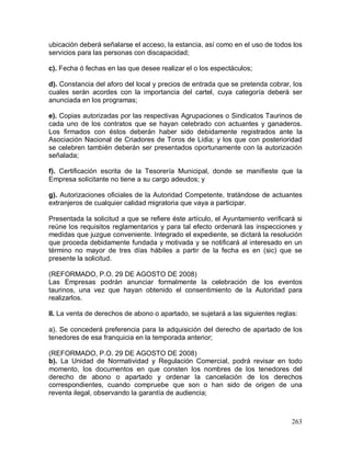 263
ubicación deberá señalarse el acceso, la estancia, así como en el uso de todos los
servicios para las personas con discapacidad;
c). Fecha ó fechas en las que desee realizar el o los espectáculos;
d). Constancia del aforo del local y precios de entrada que se pretenda cobrar, los
cuales serán acordes con la importancia del cartel, cuya categoría deberá ser
anunciada en los programas;
e). Copias autorizadas por las respectivas Agrupaciones o Sindicatos Taurinos de
cada uno de los contratos que se hayan celebrado con actuantes y ganaderos.
Los firmados con éstos deberán haber sido debidamente registrados ante la
Asociación Nacional de Criadores de Toros de Lidia; y los que con posterioridad
se celebren también deberán ser presentados oportunamente con la autorización
señalada;
f). Certificación escrita de la Tesorería Municipal, donde se manifieste que la
Empresa solicitante no tiene a su cargo adeudos; y
g). Autorizaciones oficiales de la Autoridad Competente, tratándose de actuantes
extranjeros de cualquier calidad migratoria que vaya a participar.
Presentada la solicitud a que se refiere éste artículo, el Ayuntamiento verificará si
reúne los requisitos reglamentarios y para tal efecto ordenará las inspecciones y
medidas que juzgue conveniente. Integrado el expediente, se dictará la resolución
que proceda debidamente fundada y motivada y se notificará al interesado en un
término no mayor de tres días hábiles a partir de la fecha es en (sic) que se
presente la solicitud.
(REFORMADO, P.O. 29 DE AGOSTO DE 2008)
Las Empresas podrán anunciar formalmente la celebración de los eventos
taurinos, una vez que hayan obtenido el consentimiento de la Autoridad para
realizarlos.
II. La venta de derechos de abono o apartado, se sujetará a las siguientes reglas:
a). Se concederá preferencia para la adquisición del derecho de apartado de los
tenedores de esa franquicia en la temporada anterior;
(REFORMADO, P.O. 29 DE AGOSTO DE 2008)
b). La Unidad de Normatividad y Regulación Comercial, podrá revisar en todo
momento, los documentos en que consten los nombres de los tenedores del
derecho de abono o apartado y ordenar la cancelación de los derechos
correspondientes, cuando compruebe que son o han sido de origen de una
reventa ilegal, observando la garantía de audiencia;
 