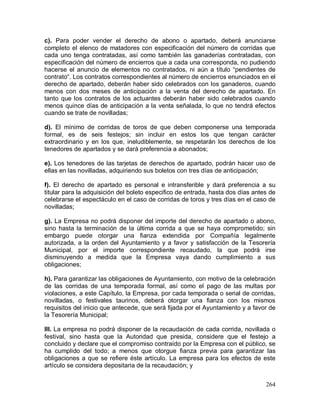 264
c). Para poder vender el derecho de abono o apartado, deberá anunciarse
completo el elenco de matadores con especificación del número de corridas que
cada uno tenga contratadas, así como también las ganaderías contratadas, con
especificación del número de encierros que a cada una corresponda, no pudiendo
hacerse el anuncio de elementos no contratados, ni aún a título “pendientes de
contrato“. Los contratos correspondientes al número de encierros enunciados en el
derecho de apartado, deberán haber sido celebrados con los ganaderos, cuando
menos con dos meses de anticipación a la venta del derecho de apartado. En
tanto que los contratos de los actuantes deberán haber sido celebrados cuando
menos quince días de anticipación a la venta señalada, lo que no tendrá efectos
cuando se trate de novilladas;
d). El mínimo de corridas de toros de que deben componerse una temporada
formal, es de seis festejos; sin incluir en estos los que tengan carácter
extraordinario y en los que, ineludiblemente, se respetarán los derechos de los
tenedores de apartados y se dará preferencia a abonados;
e). Los tenedores de las tarjetas de derechos de apartado, podrán hacer uso de
ellas en las novilladas, adquiriendo sus boletos con tres días de anticipación;
f). El derecho de apartado es personal e intransferible y dará preferencia a su
titular para la adquisición del boleto especifico de entrada, hasta dos días antes de
celebrarse el espectáculo en el caso de corridas de toros y tres días en el caso de
novilladas;
g). La Empresa no podrá disponer del importe del derecho de apartado o abono,
sino hasta la terminación de la última corrida a que se haya comprometido; sin
embargo puede otorgar una fianza extendida por Compañía legalmente
autorizada, a la orden del Ayuntamiento y a favor y satisfacción de la Tesorería
Municipal, por el importe correspondiente recaudado, la que podrá irse
disminuyendo a medida que la Empresa vaya dando cumplimiento a sus
obligaciones;
h). Para garantizar las obligaciones de Ayuntamiento, con motivo de la celebración
de las corridas de una temporada formal, así como el pago de las multas por
violaciones, a este Capítulo, la Empresa, por cada temporada o serial de corridas,
novilladas, o festivales taurinos, deberá otorgar una fianza con los mismos
requisitos del inicio que antecede, que será fijada por el Ayuntamiento y a favor de
la Tesorería Municipal;
III. La empresa no podrá disponer de la recaudación de cada corrida, novillada o
festival, sino hasta que la Autoridad que presida, considere que el festejo a
concluido y declare que el compromiso contraído por la Empresa con el público, se
ha cumplido del todo; a menos que otorgue fianza previa para garantizar las
obligaciones a que se refiere éste artículo. La empresa para los efectos de este
artículo se considera depositaria de la recaudación; y
 