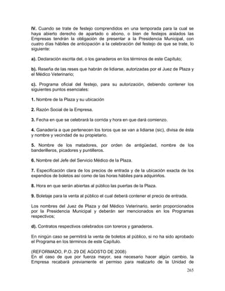 265
IV. Cuando se trate de festejo comprendidos en una temporada para la cual se
haya abierto derecho de apartado o abono, o bien de festejos aislados las
Empresas tendrán la obligación de presentar a la Presidencia Municipal, con
cuatro días hábiles de anticipación a la celebración del festejo de que se trate, lo
siguiente:
a). Declaración escrita del, o los ganaderos en los términos de este Capítulo;
b). Reseña de las reses que habrán de lidiarse, autorizadas por el Juez de Plaza y
el Médico Veterinario;
c). Programa oficial del festejo, para su autorización, debiendo contener los
siguientes puntos esenciales:
1. Nombre de la Plaza y su ubicación
2. Razón Social de la Empresa.
3. Fecha en que se celebrará la corrida y hora en que dará comienzo.
4. Ganadería a que pertenecen los toros que se van a lidiarse (sic), divisa de ésta
y nombre y vecindad de su propietario.
5. Nombre de los matadores, por orden de antigüedad, nombre de los
banderilleros, picadores y puntilleros.
6. Nombre del Jefe del Servicio Médico de la Plaza.
7. Especificación clara de los precios de entrada y de la ubicación exacta de los
expendios de boletos así como de las horas hábiles para adquirirlos.
8. Hora en que serán abiertas al público las puertas de la Plaza.
9. Boletaje para la venta al público el cual deberá contener el precio de entrada.
Los nombres del Juez de Plaza y del Médico Veterinario, serán proporcionados
por la Presidencia Municipal y deberán ser mencionados en los Programas
respectivos;
d). Contratos respectivos celebrados con toreros y ganaderos.
En ningún caso se permitirá la venta de boletos al público, si no ha sido aprobado
el Programa en los términos de este Capítulo.
(REFORMADO, P.O. 29 DE AGOSTO DE 2008)
En el caso de que por fuerza mayor, sea necesario hacer algún cambio, la
Empresa recabará previamente el permiso para realizarlo de la Unidad de
 