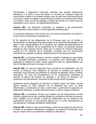 266
Normatividad y Regulación Comercial, autoridad que además determinará,
atendiendo a la fecha y hora del evento, su anuncio por cualquier medio de
comunicación masiva y de carteles murales, pero en todo caso será forzoso dicho
anuncio por medio de carteles o pizarrones que se fijarán en el exterior de la Plaza
y en todas y cada una de las taquillas y puertas de entrada con cuatro horas de
anticipación, por lo menos, a la celebración del evento.
Artículo 586.- Las Empresas eventuales, se ajustarán a las prevenciones
contempladas en este Capítulo, con las siguientes modificaciones:
I. La solicitud respectiva, la formularán con cinco días de anticipación a la fecha en
sé (sic) haya de celebrarse el espectáculo; y
II. En garantía de las obligaciones de la Empresa para con el público y
Ayuntamiento, se depositará el importe íntegro de la venta total del boletaje en las
cajas y bajo responsabilidad de la Empresa que explote permanentemente la
Plaza, o en su defecto, de los propietarios de la misma, no pudiendo hacerse
entrega de este producto líquido, hasta que lo autorice la Tesorería Municipal,
cuando por los informes de la Autoridad, considere que los compromisos
contraídos han quedado cumplidos íntegramente por la Empresa eventual.
Artículo 587.- La Empresa llevará a recortar y resellar el boletaje de cada festejo
a la Autoridad Municipal competente. La empresa será responsable de la
existencia de boletos sin sellar. Queda igualmente bajo su responsabilidad que
todo el boletaje autorizado se ponga a la venta.
Artículo 588.- En caso de suspensión total a parcial de una temporada o de una
corrida, la Empresa, tiene obligación de devolver la cantidad que señale la
Autoridad, a las personas que presenten su derecho de apartado, abono o boletos
respectivos. En caso de incumplimiento de los compromisos contraídos al
anunciar el elenco del derecho de apartado o de abono, la Empresa, con
aprobación del Ayuntamiento, devolverá la parte proporcional incumplida.
Igualmente tendrá obligación de devolver el importe íntegro del boleto cuando
alguna persona no esté conforme con la alteración que sufra un cartel
determinado. La devolución se hará, a más tardar, a partir del día siguiente a la
celebración del festejo, a cambio del boleto entero o sea sin ninguna mutilación.
Artículo 589.- La Empresa, siempre que cumplan con las disposiciones de éste
Capítulo, gozarán de la más completa libertad de contratación de todo el personal;
toros, caballos, tiro de arrastre y todos los implementos que se utilizan en los
espectáculos taurinos, sin que persona alguna, por sí o como representante de
una agrupación, imponga contratación determinada.
Artículo 590.- Queda a cargo de la Empresa, cuidar de (sic) todos los servicios de
la Plaza se encuentren debidamente instalados, en especial el alumbrado, para
que por ningún motivo se suspendan el festejo por falta de luz.
 