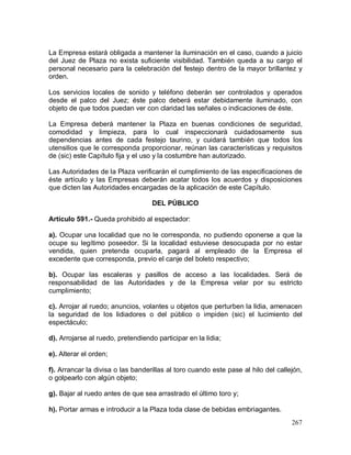 267
La Empresa estará obligada a mantener la iluminación en el caso, cuando a juicio
del Juez de Plaza no exista suficiente visibilidad. También queda a su cargo el
personal necesario para la celebración del festejo dentro de la mayor brillantez y
orden.
Los servicios locales de sonido y teléfono deberán ser controlados y operados
desde el palco del Juez; éste palco deberá estar debidamente iluminado, con
objeto de que todos puedan ver con claridad las señales o indicaciones de éste.
La Empresa deberá mantener la Plaza en buenas condiciones de seguridad,
comodidad y limpieza, para lo cual inspeccionará cuidadosamente sus
dependencias antes de cada festejo taurino, y cuidará también que todos los
utensilios que le corresponda proporcionar, reúnan las características y requisitos
de (sic) este Capítulo fija y el uso y la costumbre han autorizado.
Las Autoridades de la Plaza verificarán el cumplimiento de las especificaciones de
éste artículo y las Empresas deberán acatar todos los acuerdos y disposiciones
que dicten las Autoridades encargadas de la aplicación de este Capítulo.
DEL PÚBLICO
Artículo 591.- Queda prohibido al espectador:
a). Ocupar una localidad que no le corresponda, no pudiendo oponerse a que la
ocupe su legítimo poseedor. Si la localidad estuviese desocupada por no estar
vendida, quien pretenda ocuparla, pagará al empleado de la Empresa el
excedente que corresponda, previo el canje del boleto respectivo;
b). Ocupar las escaleras y pasillos de acceso a las localidades. Será de
responsabilidad de las Autoridades y de la Empresa velar por su estricto
cumplimiento;
c). Arrojar al ruedo; anuncios, volantes u objetos que perturben la lidia, amenacen
la seguridad de los lidiadores o del público o impiden (sic) el lucimiento del
espectáculo;
d). Arrojarse al ruedo, pretendiendo participar en la lidia;
e). Alterar el orden;
f). Arrancar la divisa o las banderillas al toro cuando este pase al hilo del callejón,
o golpearlo con algún objeto;
g). Bajar al ruedo antes de que sea arrastrado el último toro y;
h). Portar armas e introducir a la Plaza toda clase de bebidas embriagantes.
 