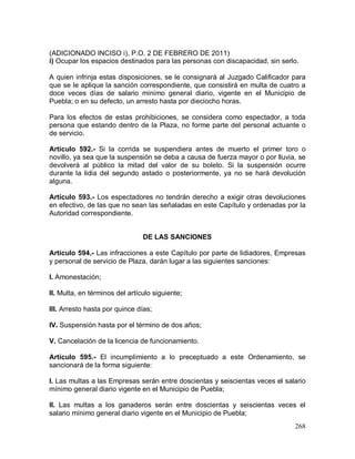 268
(ADICIONADO INCISO i), P.O. 2 DE FEBRERO DE 2011)
i) Ocupar los espacios destinados para las personas con discapacidad, sin serlo.
A quien infrinja estas disposiciones, se le consignará al Juzgado Calificador para
que se le aplique la sanción correspondiente, que consistirá en multa de cuatro a
doce veces días de salario mínimo general diario, vigente en el Municipio de
Puebla; o en su defecto, un arresto hasta por dieciocho horas.
Para los efectos de estas prohibiciones, se considera como espectador, a toda
persona que estando dentro de la Plaza, no forme parte del personal actuante o
de servicio.
Artículo 592.- Si la corrida se suspendiera antes de muerto el primer toro o
novillo, ya sea que la suspensión se deba a causa de fuerza mayor o por lluvia, se
devolverá al público la mitad del valor de su boleto. Si la suspensión ocurre
durante la lidia del segundo astado o posteriormente, ya no se hará devolución
alguna.
Artículo 593.- Los espectadores no tendrán derecho a exigir otras devoluciones
en efectivo, de las que no sean las señaladas en este Capítulo y ordenadas por la
Autoridad correspondiente.
DE LAS SANCIONES
Artículo 594.- Las infracciones a este Capítulo por parte de lidiadores, Empresas
y personal de servicio de Plaza, darán lugar a las siguientes sanciones:
I. Amonestación;
II. Multa, en términos del artículo siguiente;
III. Arresto hasta por quince días;
IV. Suspensión hasta por el término de dos años;
V. Cancelación de la licencia de funcionamiento.
Artículo 595.- El incumplimiento a lo preceptuado a este Ordenamiento, se
sancionará de la forma siguiente:
I. Las multas a las Empresas serán entre doscientas y seiscientas veces el salario
mínimo general diario vigente en el Municipio de Puebla;
II. Las multas a los ganaderos serán entre doscientas y seiscientas veces el
salario mínimo general diario vigente en el Municipio de Puebla;
 
