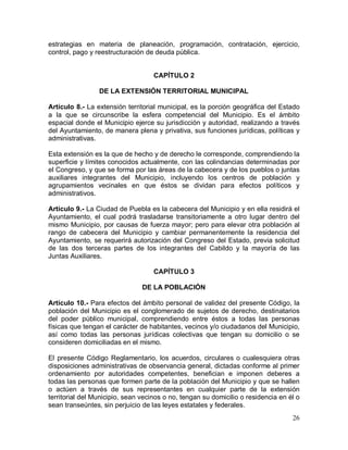 26
estrategias en materia de planeación, programación, contratación, ejercicio,
control, pago y reestructuración de deuda pública.
CAPÍTULO 2
DE LA EXTENSIÓN TERRITORIAL MUNICIPAL
Artículo 8.- La extensión territorial municipal, es la porción geográfica del Estado
a la que se circunscribe la esfera competencial del Municipio. Es el ámbito
espacial donde el Municipio ejerce su jurisdicción y autoridad, realizando a través
del Ayuntamiento, de manera plena y privativa, sus funciones jurídicas, políticas y
administrativas.
Esta extensión es la que de hecho y de derecho le corresponde, comprendiendo la
superficie y límites conocidos actualmente, con las colindancias determinadas por
el Congreso, y que se forma por las áreas de la cabecera y de los pueblos o juntas
auxiliares integrantes del Municipio, incluyendo los centros de población y
agrupamientos vecinales en que éstos se dividan para efectos políticos y
administrativos.
Artículo 9.- La Ciudad de Puebla es la cabecera del Municipio y en ella residirá el
Ayuntamiento, el cual podrá trasladarse transitoriamente a otro lugar dentro del
mismo Municipio, por causas de fuerza mayor; pero para elevar otra población al
rango de cabecera del Municipio y cambiar permanentemente la residencia del
Ayuntamiento, se requerirá autorización del Congreso del Estado, previa solicitud
de las dos terceras partes de los integrantes del Cabildo y la mayoría de las
Juntas Auxiliares.
CAPÍTULO 3
DE LA POBLACIÓN
Artículo 10.- Para efectos del ámbito personal de validez del presente Código, la
población del Municipio es el conglomerado de sujetos de derecho, destinatarios
del poder público municipal, comprendiendo entre éstos a todas las personas
físicas que tengan el carácter de habitantes, vecinos y/o ciudadanos del Municipio,
así como todas las personas jurídicas colectivas que tengan su domicilio o se
consideren domiciliadas en el mismo.
El presente Código Reglamentario, los acuerdos, circulares o cualesquiera otras
disposiciones administrativas de observancia general, dictadas conforme al primer
ordenamiento por autoridades competentes, benefician e imponen deberes a
todas las personas que formen parte de la población del Municipio y que se hallen
o actúen a través de sus representantes en cualquier parte de la extensión
territorial del Municipio, sean vecinos o no, tengan su domicilio o residencia en él o
sean transeúntes, sin perjuicio de las leyes estatales y federales.
 
