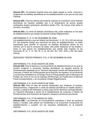 270
Articulo 601.- El presente Capítulo tiene por objeto regular la venta, consumo o
enajenación de bebidas alcohólicas en los establecimientos a los que se (sic) este
Capítulo.
Artículo 602.- Para los efectos del presente Capítulo se consideran como bebidas
alcohólicas los líquidos potables que a la temperatura de quince grados
centígrados tengan graduación alcohólica desde 2°GL. Se incluye entre estos la
cerveza y el pulque.
Artículo 603.- La venta de bebidas alcohólicas sólo podrá realizarse en los tipos
de establecimientos que señale el presente Código Reglamentario.
(REFORMADO, P. O. 31 DE DICIEMBRE DE 2008)
Los establecimientos a que se refieren las fracciones I, II, VII, XV y XVI del artículo
611 del presente Código que menciona los tipos de establecimientos, no están
autorizados para permitir el consumo de bebidas alcohólicas dentro de los
mismos; por lo que el consumo de éstas, sólo podrá realizarse en los locales o
áreas en que operan los establecimientos que señale este Capítulo en las
fracciones III, IV, V, VI, VIII, IX, X, XI, XII XIII, XIV, XVII, XVIII y XIX del citado
artículo.
DEROGADO TERCER PÁRRAFO, P.O. 31 DE DICIEMBRE DE 2008
(REFORMADO, P.O. 29 DE AGOSTO DE 2008)
Artículo 604. Para la apertura y funcionamiento de establecimientos en los que se
vendan, enajenen o consuman bebidas alcohólicas, se requiere licencia de
funcionamiento expedida por la Tesorería Municipal a través del Departamento de
Licencias y Padrón de Contribuyentes de la Dirección de Ingresos, en los términos
y condiciones señalados en el Código Fiscal y Presupuestario para el Municipio de
Puebla; así como en la Ley de Ingresos del Municipio de Puebla para el Ejercicio
Fiscal correspondiente, y en el presente Código Reglamentario.
(REFORMADO, P.O. 29 DE AGOSTO DE 2008)
Artículo 605. Para el caso de eventos temporales que impliquen el proceso,
almacenamiento, enajenación o venta de bebidas alcohólicas en botella abierta o
cerrada, a solicitud del interesado y previo pago de los derechos correspondientes.
La Tesorería Municipal a través de la Departamento de Licencias y Padrón de
Contribuyentes de la Dirección de Ingresos, otorgará una licencia provisional.
(REFORMADO, P.O. 27 DE MARZO DE 2006)
Artículo 606.- Las licencias de funcionamiento expedidas a favor de personas
físicas o morales, sólo podrán ser transferidas si se encuentran funcionando los
establecimientos y cumplen con los requisitos establecidos en el presente
Capítulo.
(REFORMADO, P.O. 29 DE AGOSTO DE 2008)
 