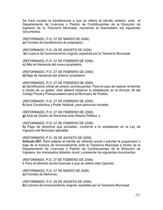 271
Se hará constar la transferencia a que se refiere el párrafo anterior, ante el
Departamento de Licencias y Padrón de Contribuyentes de la Dirección de
Ingresos de la Tesorería Municipal, reuniendo el licenciatario los siguientes
documentos:
(REFORMADO, P.O. 27 DE MARZO DE 2006)
a) Formato de transferencia de propietario;
(REFORMADO, P.O. 29 DE AGOSTO DE 2008)
b) Licencia de funcionamiento original, expedida por la Tesorería Municipal.
(REFORMADO, P.O. 27 DE FEBRERO DE 2006)
c) Alta de Hacienda del nuevo propietario;
(REFORMADO, P.O. 27 DE FEBRERO DE 2006)
d) Baja de Hacienda del anterior propietario;
(REFORMADO, P.O. 27 DE FEBRERO DE 2006)
e) Identificación oficial de ambos contribuyentes. Para el caso de realizar el trámite
a través de un gestor, éste deberá observar lo establecido en el Artículo 38 del
Código Fiscal y Presupuestario para el Municipio de Puebla;
(REFORMADO, P.O. 27 DE FEBRERO DE 2006)
f) Acta Constitutiva y Poder Notarial, para personas morales;
(REFORMADO, P.O. 27 DE FEBRERO DE 2006)
g) Acta de Cesión de Derechos ante Notario Público; y
(REFORMADO, P.O. 27 DE FEBRERO DE 2006)
h) Pago de derechos que procedan, conforme a lo establecido en la Ley de
Ingresos del Municipio aplicable.
(REFORMADO, P.O. 29 DE AGOSTO DE 2008)
Artículo 607. Para realizar el trámite de refrendo anual o solicitar la suspensión o
baja de la licencia de funcionamiento ante la Tesorería Municipal a través de la
Departamento de Licencias y Padrón de Contribuyentes de la Dirección de
Ingresos, los interesados deberán reunir y presentar los siguientes documentos:
(REFORMADA, P.O. 27 DE FEBRERO DE 2006)
I. Para el refrendo de las licencias a que se refiere este Capítulo:
(REFORMADO, P.O. 27 DE MARZO DE 2006)
a) Formato de Refrendo;
(REFORMADO, P.O. 29 DE AGOSTO DE 2008)
b) Licencia de funcionamiento original, expedida por la Tesorería Municipal.
 