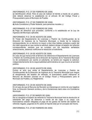 272
(REFORMADO, P.O. 27 DE FEBRERO DE 2006)
c) Identificación oficial. Para el caso de realizar el trámite a través de un gestor,
éste deberá observar lo establecido en el artículo 38 del Código Fiscal y
Presupuestario para el Municipio de Puebla;
(REFORMADO, P.O. 27 DE FEBRERO DE 2006)
d) Acta Constitutiva y Poder Notarial, para personas morales; y
(REFORMADO, P.O. 27 DE FEBRERO DE 2006)
e) Pago de derechos que procedan, conforme a lo establecido en la Ley de
Ingresos del Municipio aplicable.
(REFORMADO, P.O. 29 DE AGOSTO DE 2008)
El Titular del Departamento de Licencias y Padrón de Contribuyentes de la
Dirección de Ingresos de la Tesorería Municipal, a través de la instancia
correspondiente, en un término no mayor a diez días hábiles contados a partir del
día hábil siguiente en que reciba la solicitud, deberá otorgar el tarjetón de refrendo
correspondiente, siempre que se cumplan con los requisitos señalados
anteriormente, debiendo notificarse la resolución al solicitante.
(REFORMADO, P.O. 29 DE AGOSTO DE 2008)
En caso de que transcurrido el término de referencia el Departamento de Licencias
y Padrón de Contribuyentes de la Dirección de Ingresos de la Tesorería Municipal
no dé contestación por escrito al solicitante, se tendrá por negada la solicitud,
independientemente de la responsabilidad administrativa en que incurra el servidor
público.
(REFORMADO, P.O. 29 DE AGOSTO DE 2008)
Contra el acto que emita el Departamento de Licencias y Padrón de
Contribuyentes de la Dirección de Ingresos de la Tesorería Municipal que niegue
el otorgamiento del tarjetón de refrendo, el licenciatario podrá interponer el
Recurso de Revisión previsto en el Código Fiscal y Presupuestario para el
Municipio de Puebla y su Reglamento.
(REFORMADO, P.O. 29 DE AGOSTO DE 2008)
En el caso de que el Recurso de Revisión se interponga en contra de una negativa
ficta, la Dirección General Jurídica y de lo Contencioso dará vista a la Contraloría
Municipal.
(ADICIONADO, P.O. 27 DE MARZO DE 2006)
De no otorgarse el tarjetón de refrendo la Tesorería Municipal hará la devolución al
solicitante del pago de derechos a través de las cajas a su cargo. Los
licenciatarios estarán obligados al pago de los gastos de trámite del tarjetón de
refrendo negado, pagando el 2% sobre el importe total por el concepto del mismo.
(REFORMADA, P.O. 27 DE FEBRERO DE 2006)
 