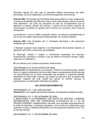 274
Municipio vigente. En este caso el solicitante deberá proporcionar sus datos
personales, los de la negociación y la fecha de expedición de la licencia.
Artículo 608.- Es facultad del Presidente Municipal prohibir la venta, enajenación
y consumo de bebidas alcohólicas en días y horas determinados, dando a conocer
esta disposición, así como las sanciones en caso de incumplimiento que se
aplicarán a quienes infrinjan las mismas, a través de los medios masivos de
comunicación, al público en general, por lo menos con cuarenta y ocho horas de
anticipación.
La prohibición a que se refiere el párrafo anterior, se aplicará invariablemente el
día en que se realicen elecciones Constitucionales o de Juntas Auxiliares.
Artículo 609.- Son facultades del C. Presidente Municipal y del funcionario
designado por el mismo:
I. Resolver cualquier duda respecto a la interpretación del presente Capítulo, la
aplicación del mismo y sanciones que establece;
II. Restringir, ampliar o sujetar a condiciones especiales las licencias,
autorizaciones, permisos y horarios a que se refiere el presente Capítulo, según
cada caso en particular; y
III. Las demás que le confiera el presente ordenamiento.
(REFORMADO, P.O. 29 DE AGOSTO DE 2008)
Artículo 610. El Departamento de Licencias y Padrón de Contribuyentes, deberá
llevar un registro actualizado sobre las altas, bajas y suspensiones de las licencias
de funcionamiento de los giros mercantiles que enajenen o expendan bebidas
alcohólicas en forma total o parcial, con público en general a que se refiere este
Capítulo, respecto del cual rendirá por escrito un informe mensual al
Ayuntamiento, en cada Sesión Ordinaria de Cabildo.
DE LOS ESTABLECIMIENTOS
(REFORMADO, P.O. 1 DE JUNIO DE 2005)
Artículo 611.- Son sujetos del presente Capítulo, los siguientes establecimientos:
(REFORMADA, P.O. 11 DE DICIEMBRE DE 2006)
I. MISCELÁNEA O ULTRAMARINOS CON VENTA DE CERVEZA Y BEBIDAS
REFRESCANTES CON UNA GRADUACIÓN ALCOHÓLICA DE 6° GL EN
ENVASE CERRADO. Establecimiento mercantil cuya actividad preponderante es
la venta de abarrotes y productos populares y que cuenta con autorización para
expender cerveza y bebidas refrescantes con una graduación alcohólica de 6° GL
en envase cerrado.
(REFORMADA, P.O. 11 DE DICIEMBRE DE 2006)
 