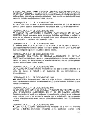 275
II. MISCELÁNEA O ULTRAMARINOS CON VENTA DE BEBIDAS ALCOHÓLICAS
EN BOTELLA CERRADA. Establecimiento mercantil cuya actividad preponderante
es la venta de abarrotes y productos populares y que cuenta con autorización para
expender bebidas alcohólicas en botella cerrada.
(REFORMADA, P.O. 11 DE DICIEMBRE DE 2006)
III. DEPÓSITO DE CERVEZA. Establecimiento mercantil en que se expende
cerveza u otras bebidas alcohólicas que no excedan de 6° GL en envase cerrado.
(REFORMADA, P.O. 11 DE DICIEMBRE DE 2006)
IV. BODEGA DE ABARROTES Y BEBIDAS ALCOHÓLICAS EN BOTELLA
CERRADA. Local autorizado para almacenar bebidas alcohólicas y realizar la
venta de las mismas al mayoreo, considerándose como tal cuando la venta a un
solo comprador consista un (sic) una caja o más.
(REFORMADA, P.O. 11 DE DICIEMBRE DE 2006)
V. BAÑOS PÚBLICOS CON VENTA DE CERVEZA EN BOTELLA ABIERTA.
Establecimiento mercantil que ofrece servicio de baños públicos y que cuenta con
autorización para expender cerveza en botella abierta.
(REFORMADA, P.O. 31 DE DICIEMBRE DE 2008)
VI. BILLARES CON VENTA DE BEBIDAS ALCOHÓLICAS EN BOTELLA
ABIERTA.- Establecimiento mercantil cuya actividad preponderante es la renta de
mesas de billar y en forma accesoria, cuenta con la autorización para expender
bebidas alcohólicas en botella abierta;
(REFORMADA, P.O. 11 DE DICIEMBRE DE 2006)
VII. PULQUERÍA. Establecimiento mercantil que se dedica exclusivamente a la
venta de pulque al natural o en cualquiera de sus combinaciones y
presentaciones.
(REFORMADA, P.O. 11 DE DICIEMBRE DE 2006)
VIII. VINATERÍA. Establecimiento mercantil cuya actividad preponderante es la
venta de bebidas alcohólicas en botella cerrada, y que de manera accesoria puede
vender ultramarinos.
(REFORMADA, P.O. 11 DE DICIEMBRE DE 2006)
IX. BOLICHE CON VENTA DE CERVEZA Y BEBIDAS REFRESCANTES CON
UNA GRADUACIÓN ALCOHÓLICA DE 6° GL EN ENVASE ABIERTO.
Establecimiento mercantil cuya actividad preponderante es la renta de pista para
jugar boliche y en forma accesoria, cuenta con la autorización para expender
cerveza y bebidas refrescantes con una graduación alcohólica de 6° GL en envase
abierto.
(REFORMADA, P.O. 31 DE DICIEMBRE DE 2008)
X. CENTRO BOTANERO.- Establecimiento mercantil en el que se consume
cerveza y bebidas alcohólicas ofreciendo a los asistentes botanas como
 