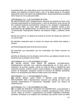 276
acompañamiento, las cuales deben reunir las condiciones mínimas de seguridad e
higiene que determine el Sector Salud y que no se tenga desde la vía pública
apreciación directa del interior del establecimiento. Queda estrictamente prohibido
tener música en vivo y pista para bailar;
(REFORMADA, P.O. 11 DE DICIEMBRE DE 2006)
XI. RESTAURANTE BAR. Establecimiento mercantil que además de tener como
actividad preponderante la transformación y venta de alimentos, tiene servicio de
bar, pudiendo presentar opcionalmente, música en vivo, grabada o videograbada,
o pista para bailar, así como algún espectáculo o variedad, acorde al giro
preponderante del establecimiento, en términos de lo establecido por el Capítulo
12 denominado "Espectáculos Públicos" del presente Código, y debiendo contar
con:
a) Área de cocina en un espacio de acuerdo al número de mesas que solicitó en
su uso de suelo;
b) Utensilios necesarios para el número de mesas que solicitó (loza plaqué y
equipo);
c) Personal dispuesto para el servicio de la cocina;
d) Comandas que demuestren que los comensales han tenido consumo de
alimentos; y
e) Carta de alimentos con tres tiempos como mínimo, que deberá coincidir con los
alimentos que se preparen en la cocina.
(REFORMADA, P.O. 31 DE DICIEMBRE DE 2008)
XII. SALÓN SOCIAL CON VENTA DE BEBIDAS ALCOHÓLICAS.-
Establecimiento mercantil cuya actividad preponderante es la renta para la
realización de eventos sociales, cuenta con pista de baile e instalaciones para
presentar orquesta, conjunto musical, música grabada o videograbada y tenga el
servicio de banquetes, quedando incluido el consumo de bebidas alcohólicas
dentro o no del paquete que ofrezca el salón social a sus clientes;
(REFORMADA, P.O. 11 DE DICIEMBRE DE 2006)
XIII. HOTEL, MOTEL, AUTO HOTEL Y HOSTAL CON SERVICIO DE
RESTAURANTE BAR. Establecimiento mercantil que además de tener como
actividad preponderante el proporcionar hospedaje, cuenta con servicio de
restaurante bar.
(REFORMADA, P.O. 11 DE DICIEMBRE DE 2006)
XIV. CLUBES DE SERVICIO, SOCIALES Y/O DEPORTIVOS. Local destinado a
dar servicio en forma exclusiva a socios e invitados, asociaciones civiles, centros
cívicos, clubes de servicio o agrupaciones que tengan finalidades mutualistas,
altruistas, recreativas o de cualquier otra naturaleza, que podrán contar con salón
 