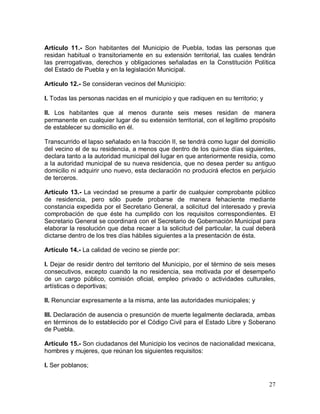 27
Artículo 11.- Son habitantes del Municipio de Puebla, todas las personas que
residan habitual o transitoriamente en su extensión territorial, las cuales tendrán
las prerrogativas, derechos y obligaciones señaladas en la Constitución Política
del Estado de Puebla y en la legislación Municipal.
Artículo 12.- Se consideran vecinos del Municipio:
I. Todas las personas nacidas en el municipio y que radiquen en su territorio; y
II. Los habitantes que al menos durante seis meses residan de manera
permanente en cualquier lugar de su extensión territorial, con el legítimo propósito
de establecer su domicilio en él.
Transcurrido el lapso señalado en la fracción II, se tendrá como lugar del domicilio
del vecino el de su residencia, a menos que dentro de los quince días siguientes,
declara tanto a la autoridad municipal del lugar en que anteriormente residía, como
a la autoridad municipal de su nueva residencia, que no desea perder su antiguo
domicilio ni adquirir uno nuevo, esta declaración no producirá efectos en perjuicio
de terceros.
Artículo 13.- La vecindad se presume a partir de cualquier comprobante público
de residencia, pero sólo puede probarse de manera fehaciente mediante
constancia expedida por el Secretario General, a solicitud del interesado y previa
comprobación de que éste ha cumplido con los requisitos correspondientes. El
Secretario General se coordinará con el Secretario de Gobernación Municipal para
elaborar la resolución que deba recaer a la solicitud del particular, la cual deberá
dictarse dentro de los tres días hábiles siguientes a la presentación de ésta.
Artículo 14.- La calidad de vecino se pierde por:
I. Dejar de residir dentro del territorio del Municipio, por el término de seis meses
consecutivos, excepto cuando la no residencia, sea motivada por el desempeño
de un cargo público, comisión oficial, empleo privado o actividades culturales,
artísticas o deportivas;
II. Renunciar expresamente a la misma, ante las autoridades municipales; y
III. Declaración de ausencia o presunción de muerte legalmente declarada, ambas
en términos de lo establecido por el Código Civil para el Estado Libre y Soberano
de Puebla.
Artículo 15.- Son ciudadanos del Municipio los vecinos de nacionalidad mexicana,
hombres y mujeres, que reúnan los siguientes requisitos:
I. Ser poblanos;
 