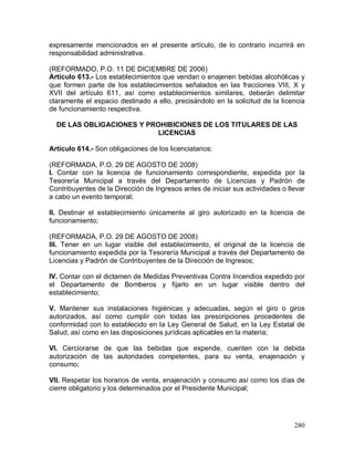 280
expresamente mencionados en el presente artículo, de lo contrario incurrirá en
responsabilidad administrativa.
(REFORMADO, P.O. 11 DE DICIEMBRE DE 2006)
Artículo 613.- Los establecimientos que vendan o enajenen bebidas alcohólicas y
que formen parte de los establecimientos señalados en las fracciones VIII, X y
XVII del artículo 611, así como establecimientos similares, deberán delimitar
claramente el espacio destinado a ello, precisándolo en la solicitud de la licencia
de funcionamiento respectiva.
DE LAS OBLIGACIONES Y PROHIBICIONES DE LOS TITULARES DE LAS
LICENCIAS
Artículo 614.- Son obligaciones de los licenciatarios:
(REFORMADA, P.O. 29 DE AGOSTO DE 2008)
I. Contar con la licencia de funcionamiento correspondiente, expedida por la
Tesorería Municipal a través del Departamento de Licencias y Padrón de
Contribuyentes de la Dirección de Ingresos antes de iniciar sus actividades o llevar
a cabo un evento temporal;
II. Destinar el establecimiento únicamente al giro autorizado en la licencia de
funcionamiento;
(REFORMADA, P.O. 29 DE AGOSTO DE 2008)
III. Tener en un lugar visible del establecimiento, el original de la licencia de
funcionamiento expedida por la Tesorería Municipal a través del Departamento de
Licencias y Padrón de Contribuyentes de la Dirección de Ingresos;
IV. Contar con el dictamen de Medidas Preventivas Contra Incendios expedido por
el Departamento de Bomberos y fijarlo en un lugar visible dentro del
establecimiento;
V. Mantener sus instalaciones higiénicas y adecuadas, según el giro o giros
autorizados, así como cumplir con todas las prescripciones procedentes de
conformidad con lo establecido en la Ley General de Salud, en la Ley Estatal de
Salud, así como en las disposiciones jurídicas aplicables en la materia;
VI. Cerciorarse de que las bebidas que expende, cuenten con la debida
autorización de las autoridades competentes, para su venta, enajenación y
consumo;
VII. Respetar los horarios de venta, enajenación y consumo así como los días de
cierre obligatorio y los determinados por el Presidente Municipal;
 