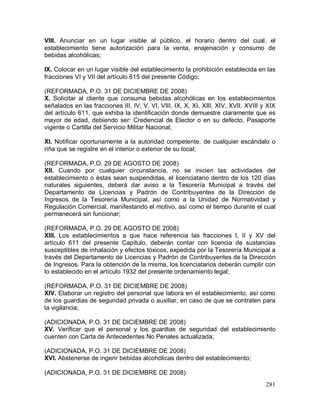 281
VIII. Anunciar en un lugar visible al público, el horario dentro del cual, el
establecimiento tiene autorización para la venta, enajenación y consumo de
bebidas alcohólicas;
IX. Colocar en un lugar visible del establecimiento la prohibición establecida en las
fracciones VI y VII del artículo 615 del presente Código;
(REFORMADA, P.O. 31 DE DICIEMBRE DE 2008)
X. Solicitar al cliente que consuma bebidas alcohólicas en los establecimientos
señalados en las fracciones III, IV, V, VI, VIII, IX, X, XI, XIlI, XIV, XVII, XVIII y XIX
del artículo 611, que exhiba la identificación donde demuestre claramente que es
mayor de edad, debiendo ser: Credencial de Elector o en su defecto, Pasaporte
vigente o Cartilla del Servicio Militar Nacional;
XI. Notificar oportunamente a la autoridad competente, de cualquier escándalo o
riña que se registre en el interior o exterior de su local;
(REFORMADA, P.O. 29 DE AGOSTO DE 2008)
XII. Cuando por cualquier circunstancia, no se inicien las actividades del
establecimiento o éstas sean suspendidas, el licenciatario dentro de los 120 días
naturales siguientes, deberá dar aviso a la Tesorería Municipal a través del
Departamento de Licencias y Padrón de Contribuyentes de la Dirección de
Ingresos de la Tesorería Municipal, así como a la Unidad de Normatividad y
Regulación Comercial, manifestando el motivo, así como el tiempo durante el cual
permanecerá sin funcionar;
(REFORMADA, P.O. 29 DE AGOSTO DE 2008)
XIII. Los establecimientos a que hace referencia las fracciones I, II y XV del
artículo 611 del presente Capítulo, deberán contar con licencia de sustancias
susceptibles de inhalación y efectos tóxicos, expedida por la Tesorería Municipal a
través del Departamento de Licencias y Padrón de Contribuyentes de la Dirección
de Ingresos. Para la obtención de la misma, los licenciatarios deberán cumplir con
lo establecido en el artículo 1932 del presente ordenamiento legal;
(REFORMADA, P.O. 31 DE DICIEMBRE DE 2008)
XIV. Elaborar un registro del personal que labora en el establecimiento, así como
de los guardias de seguridad privada o auxiliar, en caso de que se contraten para
la vigilancia;
(ADICIONADA, P.O. 31 DE DICIEMBRE DE 2008)
XV. Verificar que el personal y los guardias de seguridad del establecimiento
cuenten con Carta de Antecedentes No Penales actualizada;
(ADICIONADA, P.O. 31 DE DICIEMBRE DE 2008)
XVI. Abstenerse de ingerir bebidas alcohólicas dentro del establecimiento;
(ADICIONADA, P.O. 31 DE DICIEMBRE DE 2008)
 