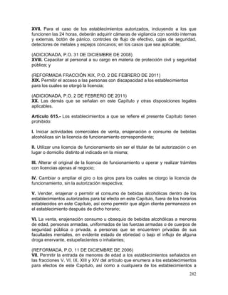 282
XVII. Para el caso de los establecimientos autorizados, incluyendo a los que
funcionen las 24 horas, deberán adquirir cámaras de vigilancia con sonido internas
y externas, botón de pánico, controles de flujo de efectivo, cajas de seguridad,
detectores de metales y espejos cóncavos; en los casos que sea aplicable;
(ADICIONADA, P.O. 31 DE DICIEMBRE DE 2008)
XVIII. Capacitar al personal a su cargo en materia de protección civil y seguridad
pública; y
(REFORMADA FRACCIÓN XIX, P.O. 2 DE FEBRERO DE 2011)
XIX. Permitir el acceso a las personas con discapacidad a los establecimientos
para los cuales se otorgó la licencia;
(ADICIONADA, P.O. 2 DE FEBRERO DE 2011)
XX. Las demás que se señalan en este Capítulo y otras disposiciones legales
aplicables.
Artículo 615.- Los establecimientos a que se refiere el presente Capítulo tienen
prohibido:
I. Iniciar actividades comerciales de venta, enajenación o consumo de bebidas
alcohólicas sin la licencia de funcionamiento correspondiente;
II. Utilizar una licencia de funcionamiento sin ser el titular de tal autorización o en
lugar o domicilio distinto al indicado en la misma;
III. Alterar el original de la licencia de funcionamiento u operar y realizar trámites
con licencias ajenas al negocio;
IV. Cambiar o ampliar el giro o los giros para los cuales se otorgo la licencia de
funcionamiento, sin la autorización respectiva;
V. Vender, enajenar o permitir el consumo de bebidas alcohólicas dentro de los
establecimientos autorizados para tal efecto en este Capítulo, fuera de los horarios
establecidos en este Capítulo, así como permitir que algún cliente permanezca en
el establecimiento después de dicho horario;
VI. La venta, enajenación consumo u obsequio de bebidas alcohólicas a menores
de edad, personas armadas, uniformados de las fuerzas armadas o de cuerpos de
seguridad pública o privada, a personas que se encuentren privadas de sus
facultades mentales, en evidente estado de ebriedad o bajo el influjo de alguna
droga enervante, estupefacientes o inhalantes;
(REFORMADA, P.O. 11 DE DICIEMBRE DE 2006)
VII. Permitir la entrada de menores de edad a los establecimientos señalados en
las fracciones V, VI, IX, XIII y XIV del artículo que enumera a los establecimientos
para efectos de este Capítulo, así como a cualquiera de los establecimientos a
 