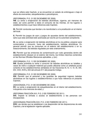 283
que se refiere este Capítulo, si se encuentran en estado de embriaguez o bajo el
efecto de enervantes, estupefacientes o psicotrópicos;
(REFORMADA, P.O. 31 DE DICIEMBRE DE 2008)
VIII. La venta o enajenación de bebidas alcohólicas, cigarros, por menores de
edad, así como permitir a éstos el consumo de las mismas, en los lugares o
establecimientos a que hace referencia este Capítulo;
IX. Permitir conductas que tiendan a la mendicidad o a la prostitución en el interior
del local;
X. Permitir los juegos de azar y juegos de apuestas dentro del establecimiento,
salvo que esta actividad esté autorizada por escrito por la autoridad competente;
XI. La venta o enajenación de bebidas alcohólicas en la vía pública; preparar para
comercializar y consumir, fuera del establecimiento, bebidas alcohólicas. En
general permitir que se consuman en el exterior del establecimiento o en su
estacionamiento, las bebidas reguladas por este ordenamiento;
XII. Permitir que las emisiones de contaminación por ruido generadas dentro del
establecimiento rebasen en el exterior del mismo, los límites máximos contenidos
en las Normas Oficiales Mexicanas aplicables, y (sic)
(REFORMADA, P.O. 11 DE DICIEMBRE DE 2006)
XIII. Queda prohibida la venta o consumo de bebidas alcohólicas en botellas y
vasos de vidrio o cualquier material que pueda utilizarse como un artefacto punzo
cortante en los establecimientos señalados en las fracciones III, IV, V, VI, IX, XIII,
XIV, XVII, XVIII y XIX del artículo 611 del presente Código.
(REFORMADA, P.O. 31 DE DICIEMBRE DE 2008)
XIV. Permitir que el personal y los guardias de seguridad ingieran bebidas
alcohólicas en los lugares o establecimientos a que hace referencia el presente
Capítulo;
(ADICIONADA, P.O. 31 DE DICIEMBRE DE 2008)
XV. La venta o enajenación de estupefacientes en el interior del establecimiento,
incluyendo a los menores de edad; y
(REFORMA FRACCIÓN XVI, P.O. 2 DE FEBRERO DE 2011)
XVI. Impedir la entrada o acceso al establecimiento a las personas con
discapacidad.
(ADICIONADA FRACCIÓN XVII, P.O. 2 DE FEBRERO DE 2011)
XVII. Las demás que se establecen o se desprenden de las disposiciones de este
Capítulo y de la legislación vigente aplicable.
 