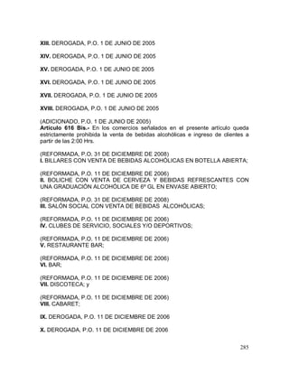285
XIII. DEROGADA, P.O. 1 DE JUNIO DE 2005
XIV. DEROGADA, P.O. 1 DE JUNIO DE 2005
XV. DEROGADA, P.O. 1 DE JUNIO DE 2005
XVI. DEROGADA, P.O. 1 DE JUNIO DE 2005
XVII. DEROGADA, P.O. 1 DE JUNIO DE 2005
XVIII. DEROGADA, P.O. 1 DE JUNIO DE 2005
(ADICIONADO, P.O. 1 DE JUNIO DE 2005)
Artículo 616 Bis.- En los comercios señalados en el presente artículo queda
estrictamente prohibida la venta de bebidas alcohólicas e ingreso de clientes a
partir de las 2:00 Hrs.
(REFORMADA, P.O. 31 DE DICIEMBRE DE 2008)
I. BILLARES CON VENTA DE BEBIDAS ALCOHÓLICAS EN BOTELLA ABIERTA;
(REFORMADA, P.O. 11 DE DICIEMBRE DE 2006)
II. BOLICHE CON VENTA DE CERVEZA Y BEBIDAS REFRESCANTES CON
UNA GRADUAClÓN ALCOHÓLlCA DE 6º GL EN ENVASE ABIERTO;
(REFORMADA, P.O. 31 DE DICIEMBRE DE 2008)
III. SALÓN SOCIAL CON VENTA DE BEBIDAS ALCOHÓLICAS;
(REFORMADA, P.O. 11 DE DICIEMBRE DE 2006)
IV. CLUBES DE SERVICIO, SOCIALES Y/O DEPORTIVOS;
(REFORMADA, P.O. 11 DE DICIEMBRE DE 2006)
V. RESTAURANTE BAR;
(REFORMADA, P.O. 11 DE DICIEMBRE DE 2006)
VI. BAR;
(REFORMADA, P.O. 11 DE DICIEMBRE DE 2006)
VII. DISCOTECA; y
(REFORMADA, P.O. 11 DE DICIEMBRE DE 2006)
VIII. CABARET;
IX. DEROGADA, P.O. 11 DE DICIEMBRE DE 2006
X. DEROGADA, P.O. 11 DE DICIEMBRE DE 2006
 