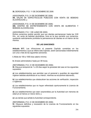 286
XI. DEROGADA, P.O. 11 DE DICIEMBRE DE 2006
(ADICIONADA, P.O. 31 DE DICIEMBRE DE 2008)
XII. SALÓN DE ESPECTÁCULOS PÚBLICOS CON VENTA DE BEBIDAS
ALCOHÓLICAS; y
(ADICIONADA, P.O. 31 DE DICIEMBRE DE 2008)
XIII. CENTRO DE ENTRETENIMIENTO CON VENTA DE ALIMENTOS Y
BEBIDAS ALCOHÓLICAS.
(ADICIONADO, P.O. 1 DE JUNIO DE 2005)
Dichos comercios podrán permitir que sus clientes permanezcan hasta las 3:00
Hrs., sin venta de bebidas alcohólicas, hora en la que cerrarán sus comercios,
quedando estrictamente prohibida la permanencia de clientes en el interior de los
mismos.
DE LAS SANCIONES
Artículo 617. Las infracciones al presente Capítulo cometidas en los
establecimientos a que se refiere este Capítulo, serán sancionadas indistintamente
con una o más de las siguientes sanciones:
I. Multa de 100 a 1000 días salario mínimo;
II. Arresto administrativo hasta por 36 horas;
(REFORMADA, P.O. 31 DE DICIEMBRE DE 2008)
III. Clausura temporal de 1 a 30 días según la gravedad del caso en los siguientes
supuestos:
a) Los establecimientos que permitan que el personal o guardias de seguridad
ingieran bebidas alcohólicas en su interior, mientras se encuentren laborando;
b) Los establecimientos que obstaculicen las acciones de verificación, inspección
o vigilancia;
c) Los establecimientos que no hayan refrendado oportunamente la Licencia de
Funcionamiento;
d) Los establecimientos que sean sorprendidos por la Autoridad con menores de
edad y/o al menos un menor ebrio; y
e) Las demás que señale la Autoridad correspondiente.
(REFORMADA, P.O. 31 DE DICIEMBRE DE 2008)
IV. Clausura definitiva y revocación de la Licencia de Funcionamiento en los
siguientes supuestos:
 