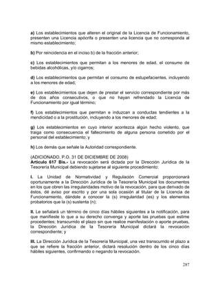 287
a) Los establecimientos que alteren el original de la Licencia de Funcionamiento,
presenten una Licencia apócrifa o presenten una licencia que no corresponda al
mismo establecimiento;
b) Por reincidencia en el inciso b) de la fracción anterior;
c) Los establecimientos que permitan a los menores de edad, el consumo de
bebidas alcohólicas, y/o cigarros;
d) Los establecimientos que permitan el consumo de estupefacientes, incluyendo
a los menores de edad;
e) Los establecimientos que dejen de prestar el servicio correspondiente por más
de dos años consecutivos, o que no hayan refrendado la Licencia de
Funcionamiento por igual término;
f) Los establecimientos que permitan e induzcan a conductas tendientes a la
mendicidad o a la prostitución, incluyendo a los menores de edad;
g) Los establecimientos en cuyo interior acontezca algún hecho violento, que
traiga como consecuencia el fallecimiento de alguna persona cometido por el
personal del establecimiento; y
h) Los demás que señale la Autoridad correspondiente.
(ADICIONADO, P.O. 31 DE DICIEMBRE DE 2008)
Artículo 617 Bis.- La revocación será dictada por la Dirección Jurídica de la
Tesorería Municipal debiendo sujetarse al siguiente procedimiento:
I. La Unidad de Normatividad y Regulación Comercial proporcionará
oportunamente a la Dirección Jurídica de la Tesorería Municipal los documentos
en los que obren las irregularidades motivo de la revocación, para que derivado de
éstos, dé aviso por escrito y por una sola ocasión al titular de la Licencia de
Funcionamiento, dándole a conocer la (s) irregularidad (es) y los elementos
probatorios que la (s) sustenta (n);
II. Le señalará un término de cinco días hábiles siguientes a la notificación, para
que manifieste lo que a su derecho convenga y aporte las pruebas que estime
procedentes; transcurrido el plazo sin que realice manifestación o aporte pruebas,
la Dirección Jurídica de la Tesorería Municipal dictará la revocación
correspondiente; y
III. La Dirección Jurídica de la Tesorería Municipal, una vez transcurrido el plazo a
que se refiere la fracción anterior, dictará resolución dentro de los cinco días
hábiles siguientes, confirmando o negando la revocación.
 