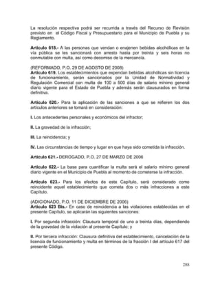 288
La resolución respectiva podrá ser recurrida a través del Recurso de Revisión
previsto en el Código Fiscal y Presupuestario para el Municipio de Puebla y su
Reglamento.
Artículo 618.- A las personas que vendan o enajenen bebidas alcohólicas en la
vía pública se les sancionará con arresto hasta por treinta y seis horas no
conmutable con multa, así como decomiso de la mercancía.
(REFORMADO, P.O. 29 DE AGOSTO DE 2008)
Artículo 619. Los establecimientos que expendan bebidas alcohólicas sin licencia
de funcionamiento, serán sancionados por la Unidad de Normatividad y
Regulación Comercial con multa de 100 a 500 días de salario mínimo general
diario vigente para el Estado de Puebla y además serán clausurados en forma
definitiva.
Artículo 620.- Para la aplicación de las sanciones a que se refieren los dos
artículos anteriores se tomará en consideración:
I. Los antecedentes personales y económicos del infractor;
II. La gravedad de la infracción;
III. La reincidencia; y
IV. Las circunstancias de tiempo y lugar en que haya sido cometida la infracción.
Artículo 621.- DEROGADO, P.O. 27 DE MARZO DE 2006
Artículo 622.- La base para cuantificar la multa será el salario mínimo general
diario vigente en el Municipio de Puebla al momento de cometerse la infracción.
Artículo 623.- Para los efectos de este Capítulo, será considerado como
reincidente aquel establecimiento que cometa dos o más infracciones a este
Capítulo.
(ADICIONADO, P.O. 11 DE DICIEMBRE DE 2006)
Artículo 623 Bis.- En caso de reincidencia a las violaciones establecidas en el
presente Capítulo, se aplicarán las siguientes sanciones:
I. Por segunda infracción: Clausura temporal de uno a treinta días, dependiendo
de la gravedad de la violación al presente Capítulo; y
II. Por tercera infracción: Clausura definitiva del establecimiento, cancelación de la
licencia de funcionamiento y multa en términos de la fracción I del artículo 617 del
presente Código.
 