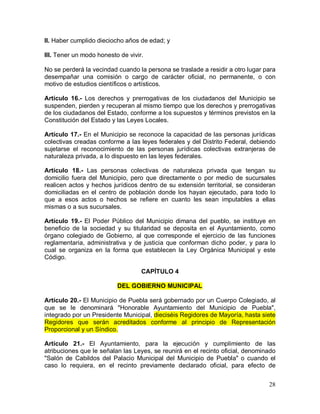 28
II. Haber cumplido dieciocho años de edad; y
III. Tener un modo honesto de vivir.
No se perderá la vecindad cuando la persona se traslade a residir a otro lugar para
desempañar una comisión o cargo de carácter oficial, no permanente, o con
motivo de estudios científicos o artísticos.
Artículo 16.- Los derechos y prerrogativas de los ciudadanos del Municipio se
suspenden, pierden y recuperan al mismo tiempo que los derechos y prerrogativas
de los ciudadanos del Estado, conforme a los supuestos y términos previstos en la
Constitución del Estado y las Leyes Locales.
Artículo 17.- En el Municipio se reconoce la capacidad de las personas jurídicas
colectivas creadas conforme a las leyes federales y del Distrito Federal, debiendo
sujetarse el reconocimiento de las personas jurídicas colectivas extranjeras de
naturaleza privada, a lo dispuesto en las leyes federales.
Artículo 18.- Las personas colectivas de naturaleza privada que tengan su
domicilio fuera del Municipio, pero que directamente o por medio de sucursales
realicen actos y hechos jurídicos dentro de su extensión territorial, se consideran
domiciliadas en el centro de población donde los hayan ejecutado, para todo lo
que a esos actos o hechos se refiere en cuanto les sean imputables a ellas
mismas o a sus sucursales.
Artículo 19.- El Poder Público del Municipio dimana del pueblo, se instituye en
beneficio de la sociedad y su titularidad se deposita en el Ayuntamiento, como
órgano colegiado de Gobierno, al que corresponde el ejercicio de las funciones
reglamentaria, administrativa y de justicia que conforman dicho poder, y para lo
cual se organiza en la forma que establecen la Ley Orgánica Municipal y este
Código.
CAPÍTULO 4
DEL GOBIERNO MUNICIPAL
Artículo 20.- El Municipio de Puebla será gobernado por un Cuerpo Colegiado, al
que se le denominará "Honorable Ayuntamiento del Municipio de Puebla",
integrado por un Presidente Municipal, dieciséis Regidores de Mayoría, hasta siete
Regidores que serán acreditados conforme al principio de Representación
Proporcional y un Síndico.
Artículo 21.- El Ayuntamiento, para la ejecución y cumplimiento de las
atribuciones que le señalan las Leyes, se reunirá en el recinto oficial, denominado
"Salón de Cabildos del Palacio Municipal del Municipio de Puebla" o cuando el
caso lo requiera, en el recinto previamente declarado oficial, para efecto de
 