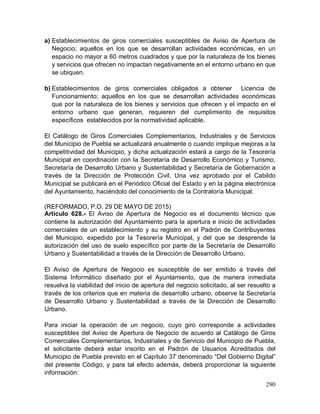 290
a) Establecimientos de giros comerciales susceptibles de Aviso de Apertura de
Negocio; aquellos en los que se desarrollan actividades económicas, en un
espacio no mayor a 60 metros cuadrados y que por la naturaleza de los bienes
y servicios que ofrecen no impactan negativamente en el entorno urbano en que
se ubiquen.
b) Establecimientos de giros comerciales obligados a obtener Licencia de
Funcionamiento; aquellos en los que se desarrollan actividades económicas
que por la naturaleza de los bienes y servicios que ofrecen y el impacto en el
entorno urbano que generan, requieren del cumplimiento de requisitos
específicos establecidos por la normatividad aplicable.
El Catálogo de Giros Comerciales Complementarios, Industriales y de Servicios
del Municipio de Puebla se actualizará anualmente o cuando implique mejoras a la
competitividad del Municipio, y dicha actualización estará a cargo de la Tesorería
Municipal en coordinación con la Secretaría de Desarrollo Económico y Turismo,
Secretaría de Desarrollo Urbano y Sustentabilidad y Secretaría de Gobernación a
través de la Dirección de Protección Civil. Una vez aprobado por el Cabildo
Municipal se publicará en el Periódico Oficial del Estado y en la página electrónica
del Ayuntamiento, haciéndolo del conocimiento de la Contraloría Municipal.
(REFORMADO, P.O. 29 DE MAYO DE 2015)
Artículo 628.- El Aviso de Apertura de Negocio es el documento técnico que
contiene la autorización del Ayuntamiento para la apertura e inicio de actividades
comerciales de un establecimiento y su registro en el Padrón de Contribuyentes
del Municipio, expedido por la Tesorería Municipal, y del que se desprende la
autorización del uso de suelo específico por parte de la Secretaría de Desarrollo
Urbano y Sustentabilidad a través de la Dirección de Desarrollo Urbano.
El Aviso de Apertura de Negocio es susceptible de ser emitido a través del
Sistema Informático diseñado por el Ayuntamiento, que de manera inmediata
resuelva la viabilidad del inicio de apertura del negocio solicitado, al ser resuelto a
través de los criterios que en materia de desarrollo urbano, observe la Secretaría
de Desarrollo Urbano y Sustentabilidad a través de la Dirección de Desarrollo
Urbano.
Para iniciar la operación de un negocio, cuyo giro corresponde a actividades
susceptibles del Aviso de Apertura de Negocio de acuerdo al Catálogo de Giros
Comerciales Complementarios, Industriales y de Servicio del Municipio de Puebla,
el solicitante deberá estar inscrito en el Padrón de Usuarios Acreditados del
Municipio de Puebla previsto en el Capítulo 37 denominado “Del Gobierno Digital”
del presente Código, y para tal efecto además, deberá proporcionar la siguiente
información:
 