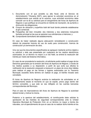 291
I. Documento con el que acredite su alta fiscal, ante el Servicio de
Administración Tributaria (SAT), para ejercer la actividad económica en el
establecimiento que solicite se le autorice, cuya actividad económica debe
coincidir con la de su solicitud para el otorgamiento del Aviso de Apertura de
Negocio o que justifique se encuentra en trámite de inscripción, de aumento o
diminución de obligaciones;
II. Croquis de ubicación y superficie total del local donde pretende establecerse
el giro comercial;
III. Fotografías del bien inmueble: dos interiores y dos exteriores incluyendo
fachada principal en las que se aprecien sus colindancias e interiores; y
IV. Comprobante domiciliario del establecimiento.
En caso de haber realizado alguna adecuación remodelación o construcción
deberá de presentar licencia de uso de suelo para construcción, licencia de
construcción y/o terminación de obra.
Una vez que los documentos especificados se agreguen mediante archivo digital a
su solicitud y ésta sea presentada por cualquiera de los medios electrónicos
autorizados, en un término no mayor a un día hábil, se emitirá la resolución del
trámite por medio del Sistema Informático.
En caso de ser procedente la resolución, el solicitante podrá realizar el pago de los
Derechos generados por la emisión del Aviso de Apertura de Negocio, a través de
los medios puestos a su disposición; a partir de que surta sus efectos la
notificación de la resolución empezará a transcurrir un plazo de cinco días hábiles
para realizar el pago en las formas y lugares autorizados por la Tesorería
Municipal; excedido dicho término sin realizar el pago, el trámite iniciado será
cancelado.
El Aviso de Apertura de Negocio autoriza la realización de actividades en el
establecimiento desde el momento en que se expide, previo pago dentro del
término concedido, y que este se vea reflejado en las cuentas bancarias
correspondientes del Municipio.
Para el caso de improcedencia del Aviso de Apertura de Negocio la autoridad
deberá fundar y motivar la misma.
Posterior a la apertura del establecimiento, el contribuyente debe solicitar la
aprobación de las medidas de seguridad correspondientes ante la Unidad
Operativa Municipal de Protección Civil, en un término no mayor a treinta día
naturales, con el apercibimiento de que en caso de no realizar dicho trámite en los
 
