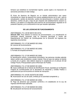 292
tiempos que establece la normatividad vigente, queda sujeto a la imposición de
sanciones previstas en éste Código.
El Aviso de Apertura de Negocio es un trámite administrativo que opera
únicamente en casos de apertura de nuevos establecimientos por lo que para la
actualización, cambio de domicilio, cambio de denominación o nombre, cesión de
derechos, cambio de giro y baja de giro respecto del establecimiento cesaran su
efectos y se estará a lo dispuesto para licencia de funcionamiento regulada en el
presente Capítulo y a lo conducente en los que resulten aplicables.
DE LAS LICENCIAS DE FUNCIONAMIENTO
(REFORMADO, P.O. 29 DE MAYO DE 2015)
Artículo 629. Para obtener la licencia de funcionamiento y su actualización el
interesado deberá presentar ante la Tesorería Municipal a través del
Departamento de Padrón de Contribuyentes de la Dirección de Ingresos los
siguientes documentos:
(REFORMADO, P.O. 27 DE MARZO DE 2006)
A. Licencia de funcionamiento:
(REFORMADA, P.O. 27 DE MARZO DE 2006)
I. Formato de empadronamiento;
(REFORMADA, P.O. 27 DE MARZO DE 2006)
II. Identificación oficial y comprobante domiciliario; las personas morales además
deben exhibir acta constitutiva y poder notarial. Para el caso de realizar el trámite
a través de un gestor, éste deberá observar lo establecido en el artículo 38 del
Código Fiscal y Presupuestario para el Municipio de Puebla;
(REFORMADA, P.O. 27 DE MARZO DE 2006)
III. Copia certificada de la Cédula de Identificación Fiscal, expedida por el Registro
Federal de Contribuyentes de la Secretaría de Hacienda y Crédito Público o
justificante de que se encuentra en trámite de inscripción;
(REFORMADA, P.O. 29 DE AGOSTO DE 2008)
IV. Autorización de uso de suelo, emitida por la autoridad competente; y
(REFORMADA, P.O. 27 DE MARZO DE 2006)
V. Pago de derechos que procedan conforme a lo establecido en la Ley de
Ingresos del Municipio aplicable.
(REFORMADO, P.O. 27 DE MARZO DE 2006)
B. Actualización de licencia de funcionamiento:
 
