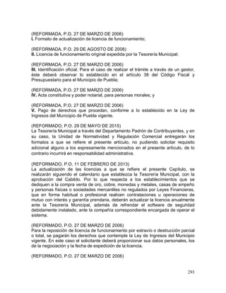293
(REFORMADA, P.O. 27 DE MARZO DE 2006)
I. Formato de actualización de licencia de funcionamiento;
(REFORMADA. P.O. 29 DE AGOSTO DE 2008)
II. Licencia de funcionamiento original expedida por la Tesorería Municipal;
(REFORMADA, P.O. 27 DE MARZO DE 2006)
III. Identificación oficial. Para el caso de realizar el trámite a través de un gestor,
éste deberá observar lo establecido en el artículo 38 del Código Fiscal y
Presupuestario para el Municipio de Puebla;
(REFORMADA, P.O. 27 DE MARZO DE 2006)
IV. Acta constitutiva y poder notarial, para personas morales; y
(REFORMADA, P.O. 27 DE MARZO DE 2006)
V. Pago de derechos que procedan, conforme a lo establecido en la Ley de
Ingresos del Municipio de Puebla vigente.
(REFORMADO, P.O. 29 DE MAYO DE 2015)
La Tesorería Municipal a través del Departamento Padrón de Contribuyentes, y en
su caso, la Unidad de Normatividad y Regulación Comercial entregarán los
formatos a que se refiere el presente artículo, no pudiendo solicitar requisito
adicional alguno a los expresamente mencionados en el presente artículo, de lo
contrario incurrirá en responsabilidad administrativa.
(REFORMADO, P.O. 11 DE FEBRERO DE 2013)
La actualización de las licencias a que se refiere el presente Capítulo, se
realizarán siguiendo el calendario que establezca la Tesorería Municipal, con la
aprobación del Cabildo. Por lo que respecta a los establecimientos que se
dediquen a la compra venta de oro, cobre, monedas y metales, casas de empeño
y personas físicas o sociedades mercantiles no regulados por Leyes Financieras,
que en forma habitual o profesional realicen contrataciones u operaciones de
mutuo con interés y garantía prendaria, deberán actualizar la licencia anualmente
ante la Tesorería Municipal, además de refrendar el software de seguridad
debidamente instalado, ante la compañía correspondiente encargada de operar el
sistema.
(REFORMADO, P.O. 27 DE MARZO DE 2006)
Para la reposición de licencia de funcionamiento por extravío o destrucción parcial
o total, se pagarán los derechos que contemple la Ley de Ingresos del Municipio
vigente. En este caso el solicitante deberá proporcionar sus datos personales, los
de la negociación y la fecha de expedición de la licencia.
(REFORMADO, P.O. 27 DE MARZO DE 2006)
 