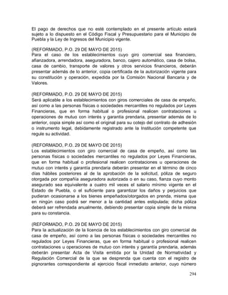 294
El pago de derechos que no esté contemplado en el presente artículo estará
sujeto a lo dispuesto en el Código Fiscal y Presupuestario para el Municipio de
Puebla y la Ley de Ingresos del Municipio vigente.
(REFORMADO, P.O. 29 DE MAYO DE 2015)
Para el caso de los establecimientos cuyo giro comercial sea financiero,
afianzadora, arrendadora, aseguradora, banco, cajero automático, casa de bolsa,
casa de cambio, transporte de valores y otros servicios financieros, deberán
presentar además de lo anterior, copia certificada de la autorización vigente para
su constitución y operación, expedida por la Comisión Nacional Bancaria y de
Valores.
(REFORMADO, P.O. 29 DE MAYO DE 2015)
Será aplicable a los establecimientos con giros comerciales de casa de empeño,
así como a las personas físicas o sociedades mercantiles no regulados por Leyes
Financieras, que en forma habitual o profesional realicen contrataciones u
operaciones de mutuo con interés y garantía prendaria, presentar además de lo
anterior, copia simple así como el original para su cotejo del contrato de adhesión
o instrumento legal, debidamente registrado ante la Institución competente que
regule su actividad.
(REFORMADO, P.O. 29 DE MAYO DE 2015)
Los establecimientos con giro comercial de casa de empeño, así como las
personas físicas o sociedades mercantiles no regulados por Leyes Financieras,
que en forma habitual o profesional realicen contrataciones u operaciones de
mutuo con interés y garantía prendaria deberán presentar en el término de cinco
días hábiles posteriores al de la aprobación de la solicitud, póliza de seguro
otorgada por compañía aseguradora autorizada o en su caso, fianza cuyo monto
asegurado sea equivalente a cuatro mil veces el salario mínimo vigente en el
Estado de Puebla, o el suficiente para garantizar los daños y perjuicios que
pudieran ocasionarse a los bienes empeñados/otorgados en prenda, misma que
en ningún caso podrá ser menor a la cantidad antes estipulada; dicha póliza
deberá ser refrendada anualmente, debiendo presentar copia simple de la misma
para su constancia.
(REFORMADO, P.O. 29 DE MAYO DE 2015)
Para la actualización de la licencia de los establecimientos con giro comercial de
casa de empeño, así como a las personas físicas o sociedades mercantiles no
regulados por Leyes Financieras, que en forma habitual o profesional realicen
contrataciones u operaciones de mutuo con interés y garantía prendaria, además
deberán presentar Acta de Visita emitida por la Unidad de Normatividad y
Regulación Comercial de la que se desprenda que cuenta con el registro de
pignorantes correspondiente al ejercicio fiscal inmediato anterior, cuyo número
 