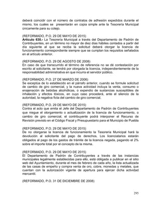 295
deberá coincidir con el número de contratos de adhesión expedidos durante el
mismo, los cuales se presentarán en copia simple ante la Tesorería Municipal
únicamente para su cotejo.
(REFORMADO, P.O. 29 DE MAYO DE 2015)
Artículo 630.- La Tesorería Municipal a través del Departamento de Padrón de
Contribuyentes, en un término no mayor de diez días hábiles contados a partir del
día siguiente al que se reciba la solicitud deberá otorgar la licencia de
funcionamiento correspondiente siempre que se cumplan los requisitos señalados
en el artículo anterior.
(REFORMADO, P.O. 29 DE AGOSTO DE 2008)
En caso de que transcurrido el término de referencia no se dé contestación por
escrito al solicitante, se tendrá por otorgada la licencia, independientemente de la
responsabilidad administrativa en que incurra el servidor público.
(REFORMADO, P.O. 27 DE MARZO DE 2006)
Se exceptúa de lo establecido en el párrafo anterior, cuando se formule solicitud
de cambio de giro comercial, y la nueva actividad incluya la venta, consumo o
enajenación de bebidas alcohólicas, o expendio de sustancias susceptibles de
inhalación y efectos tóxicos, en cuyo caso procederá, ante el silencio de la
autoridad, la negativa ficta del cambio de giro comercial.
(REFORMADO, P.O. 29 DE MAYO DE 2015)
Contra el acto que emita el Jefe del Departamento de Padrón de Contribuyentes
que niegue el otorgamiento o actualización de la licencia de funcionamiento, o
cambio de giro comercial, el contribuyente podrá interponer el Recurso de
Revisión previsto en el Código Fiscal y Presupuestario para el Municipio de Puebla
(REFORMADO, P.O. 29 DE MAYO DE 2015)
De no otorgarse la licencia de funcionamiento la Tesorería Municipal hará la
devolución al solicitante del pago de derechos. Los licenciatarios estarán
obligados al pago de los gastos de trámite de la licencia negada, pagando el 2%
sobre el importe total por el concepto de la misma.
(REFORMADO, P.O. 29 DE MAYO DE 2015)
El Departamento de Padrón de Contribuyentes a través de las instancias
municipales legalmente establecidas para ello, está obligada a publicar en el sitio
web del Ayuntamiento, durante el mes de febrero de cada año, la lista actualizada
de las casas de empeño y compra venta de oro, cobre, monedas y metales, que
cuentan con la autorización vigente de apertura para ejercer dicha actividad
mercantil.
(REFORMADO, P.O. 31 DE DICIEMBRE DE 2008)
 