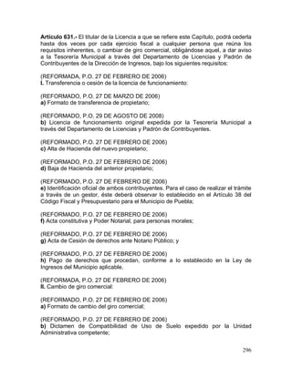 296
Artículo 631.- El titular de la Licencia a que se refiere este Capítulo, podrá cederla
hasta dos veces por cada ejercicio fiscal a cualquier persona que reúna los
requisitos inherentes, o cambiar de giro comercial, obligándose aquel, a dar aviso
a la Tesorería Municipal a través del Departamento de Licencias y Padrón de
Contribuyentes de la Dirección de Ingresos, bajo los siguientes requisitos:
(REFORMADA, P.O. 27 DE FEBRERO DE 2006)
l. Transferencia o cesión de la licencia de funcionamiento:
(REFORMADO, P.O. 27 DE MARZO DE 2006)
a) Formato de transferencia de propietario;
(REFORMADO, P.O. 29 DE AGOSTO DE 2008)
b) Licencia de funcionamiento original expedida por la Tesorería Municipal a
través del Departamento de Licencias y Padrón de Contribuyentes.
(REFORMADO, P.O. 27 DE FEBRERO DE 2006)
c) Alta de Hacienda del nuevo propietario;
(REFORMADO, P.O. 27 DE FEBRERO DE 2006)
d) Baja de Hacienda del anterior propietario;
(REFORMADO, P.O. 27 DE FEBRERO DE 2006)
e) Identificación oficial de ambos contribuyentes. Para el caso de realizar el trámite
a través de un gestor, éste deberá observar lo establecido en el Artículo 38 del
Código Fiscal y Presupuestario para el Municipio de Puebla;
(REFORMADO, P.O. 27 DE FEBRERO DE 2006)
f) Acta constitutiva y Poder Notarial, para personas morales;
(REFORMADO, P.O. 27 DE FEBRERO DE 2006)
g) Acta de Cesión de derechos ante Notario Público; y
(REFORMADO, P.O. 27 DE FEBRERO DE 2006)
h) Pago de derechos que procedan, conforme a lo establecido en la Ley de
Ingresos del Municipio aplicable.
(REFORMADA, P.O. 27 DE FEBRERO DE 2006)
II. Cambio de giro comercial:
(REFORMADO, P.O. 27 DE FEBRERO DE 2006)
a) Formato de cambio del giro comercial;
(REFORMADO, P.O. 27 DE FEBRERO DE 2006)
b) Dictamen de Compatibilidad de Uso de Suelo expedido por la Unidad
Administrativa competente;
 