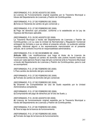 297
(REFORMADO, P.O. 29 DE AGOSTO DE 2008)
c) Licencia de Funcionamiento original expedida por la Tesorería Municipal a
tráves del Departamento de Licencias y Padrón de Contribuyentes.
(REFORMADO, P.O. 27 DE FEBRERO DE 2006)
d) Aviso en Hacienda de cambio de giro comercial; y
(REFORMADO, P.O. 27 DE FEBRERO DE 2006)
e) Pago de derechos que procedan, conforme a lo establecido en la Ley de
Ingresos del Municipio aplicable.
(REFORMADO, P.O. 29 DE AGOSTO DE 2008)
La Tesorería Municipal a través del Departamento de Licencias y Padrón de
Contribuyentes y en su caso la Unidad de Normatividad y Regulación Comercial
entregará los formatos a que se refiere el presente artículo, no pudiendo solicitar
requisito Adicional alguno a los expresamente mencionados en el presente
artículo, de lo contrario incurrirá en responsabilidad administrativa.
(REFORMADO, P.O. 31 DE DICIEMBRE DE 2008)
Artículo 632.- Las modificaciones que haga el titular de la Licencia de
Funcionamiento, respecto al cambio de domicilio sólo podrán hacerlo hasta dos
veces por cada ejercicio fiscal o baja del giro comercial ante la Tesorería Municipal
a través del Departamento de Licencias y Padrón de Contribuyentes, para lo cual
se acompañará:
(REFORMADA, P.O. 27 DE FEBRERO DE 2006)
I. Para cambio de domicilio del giro comercial:
(REFORMADO, P.O. 27 DE FEBRERO DE 2006)
a) Formato de cambio de domicilio del giro comercial;
(REFORMADO, P.O. 27 DE FEBRERO DE 2006)
b) Dictamen de Compatibilidad de Uso de Suelo expedido por la Unidad
Administrativa competente;
(REFORMADO, P.O. 27 DE FEBRERO DE 2006)
c) Comprobante del pago de derechos por el Uso de Suelo; y
(REFORMADO, P.O. 29 DE AGOSTO DE 2008)
d) Licencia de funcionamiento original expedida por la Tesorería Municipal a
través del Departamento de Licencias y Padrón de Contribuyentes.
(REFORMADA, P.O. 27 DE FEBRERO DE 2006)
II. Para la baja de la licencia de funcionamiento:
(REFORMADO, P.O. 27 DE FEBRERO DE 2006)
a) Formato de baja de la licencia de funcionamiento;
 