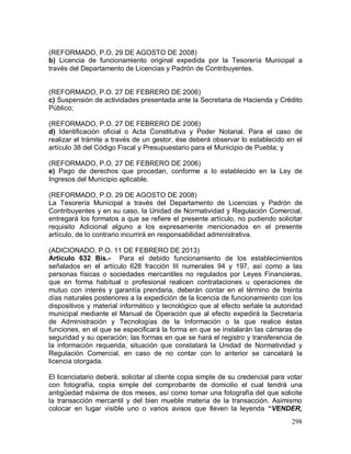 298
(REFORMADO, P.O. 29 DE AGOSTO DE 2008)
b) Licencia de funcionamiento original expedida por la Tesorería Municipal a
través del Departamento de Licencias y Padrón de Contribuyentes.
(REFORMADO, P.O. 27 DE FEBRERO DE 2006)
c) Suspensión de actividades presentada ante la Secretaria de Hacienda y Crédito
Público;
(REFORMADO, P.O. 27 DE FEBRERO DE 2006)
d) Identificación oficial o Acta Constitutiva y Poder Notarial. Para el caso de
realizar el trámite a través de un gestor, ése deberá observar lo establecido en el
artículo 38 del Código Fiscal y Presupuestario para el Municipio de Puebla; y
(REFORMADO, P.O. 27 DE FEBRERO DE 2006)
e) Pago de derechos que procedan, conforme a lo establecido en la Ley de
Ingresos del Municipio aplicable.
(REFORMADO, P.O. 29 DE AGOSTO DE 2008)
La Tesorería Municipal a través del Departamento de Licencias y Padrón de
Contribuyentes y en su caso, la Unidad de Normatividad y Regulación Comercial,
entregará los formatos a que se refiere el presente artículo, no pudiendo solicitar
requisito Adicional alguno a los expresamente mencionados en el presente
artículo, de lo contrario incurrirá en responsabilidad administrativa.
(ADICIONADO, P.O. 11 DE FEBRERO DE 2013)
Artículo 632 Bis.- Para el debido funcionamiento de los establecimientos
señalados en el artículo 628 fracción III numerales 94 y 197, así como a las
personas físicas o sociedades mercantiles no regulados por Leyes Financieras,
que en forma habitual o profesional realicen contrataciones u operaciones de
mutuo con interés y garantía prendaria, deberán contar en el término de treinta
días naturales posteriores a la expedición de la licencia de funcionamiento con los
dispositivos y material informático y tecnológico que al efecto señale la autoridad
municipal mediante el Manual de Operación que al efecto expedirá la Secretaría
de Administración y Tecnologías de la Información o la que realice éstas
funciones, en el que se especificará la forma en que se instalarán las cámaras de
seguridad y su operación; las formas en que se hará el registro y transferencia de
la información requerida, situación que constatará la Unidad de Normatividad y
Regulación Comercial, en caso de no contar con lo anterior se cancelará la
licencia otorgada.
El licenciatario deberá, solicitar al cliente copia simple de su credencial para votar
con fotografía, copia simple del comprobante de domicilio el cual tendrá una
antigüedad máxima de dos meses, así como tomar una fotografía del que solicite
la transacción mercantil y del bien mueble materia de la transacción. Asimismo
colocar en lugar visible uno o varios avisos que lleven la leyenda “VENDER,
 