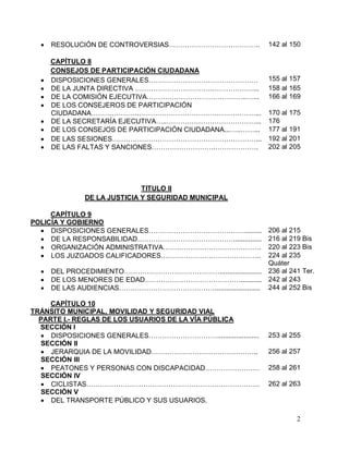 2
 RESOLUCIÓN DE CONTROVERSIAS…………………………………. 142 al 150
CAPÍTULO 8
CONSEJOS DE PARTICIPACIÓN CIUDADANA
 DISPOSICIONES GENERALES………………………………………… 155 al 157
 DE LA JUNTA DIRECTIVA …………………………….………………... 158 al 165
 DE LA COMISIÓN EJECUTIVA……………………………………..…... 166 al 169
 DE LOS CONSEJEROS DE PARTICIPACIÓN
CIUDADANA………………………………………………………………... 170 al 175
 DE LA SECRETARÍA EJECUTIVA…..…………………………………... 176
 DE LOS CONSEJOS DE PARTICIPACIÓN CIUDADANA...…..……... 177 al 191
 DE LAS SESIONES………………………………………………………... 192 al 201
 DE LAS FALTAS Y SANCIONES……………………….………………. 202 al 205
TITULO II
DE LA JUSTICIA Y SEGURIDAD MUNICIPAL
CAPÍTULO 9
POLICÍA Y GOBIERNO
 DISPOSICIONES GENERALES……………………………………......... 206 al 215
 DE LA RESPONSABILIDAD……………………………………............... 216 al 219 Bis
 ORGANIZACIÓN ADMINISTRATIVA……………………………………. 220 al 223 Bis
 LOS JUZGADOS CALIFICADORES…………………………………….. 224 al 235
Quáter
 DEL PROCEDIMIENTO……………………………………...................... 236 al 241 Ter.
 DE LOS MENORES DE EDAD……………………………………........... 242 al 243
 DE LAS AUDIENCIAS……………………………………........................ 244 al 252 Bis
CAPÍTULO 10
TRÁNSITO MUNICIPAL, MOVILIDAD Y SEGURIDAD VIAL
PARTE I.- REGLAS DE LOS USUARIOS DE LA VÍA PÚBLICA
SECCIÓN I
 DISPOSICIONES GENERALES…………………………......................
SECCIÓN II
253 al 255
 JERARQUIA DE LA MOVILIDAD………………………………………..
SECCIÓN III
256 al 257
 PEATONES Y PERSONAS CON DISCAPACIDAD……………………
SECCIÓN IV
258 al 261
 CICLISTAS………………………………………………………………….
SECCIÓN V
262 al 263
 DEL TRANSPORTE PÚBLICO Y SUS USUARIOS.
 