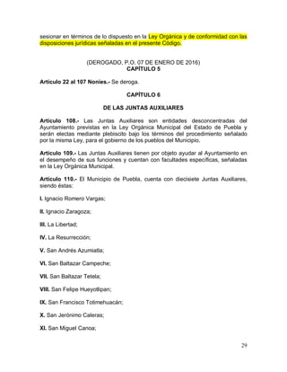 29
sesionar en términos de lo dispuesto en la Ley Orgánica y de conformidad con las
disposiciones jurídicas señaladas en el presente Código.
(DEROGADO, P.O. 07 DE ENERO DE 2016)
CAPÍTULO 5
Artículo 22 al 107 Nonies.- Se deroga.
CAPÍTULO 6
DE LAS JUNTAS AUXILIARES
Artículo 108.- Las Juntas Auxiliares son entidades desconcentradas del
Ayuntamiento previstas en la Ley Orgánica Municipal del Estado de Puebla y
serán electas mediante plebiscito bajo los términos del procedimiento señalado
por la misma Ley, para el gobierno de los pueblos del Municipio.
Artículo 109.- Las Juntas Auxiliares tienen por objeto ayudar al Ayuntamiento en
el desempeño de sus funciones y cuentan con facultades específicas, señaladas
en la Ley Orgánica Municipal.
Artículo 110.- El Municipio de Puebla, cuenta con diecisiete Juntas Auxiliares,
siendo éstas:
I. Ignacio Romero Vargas;
II. Ignacio Zaragoza;
III. La Libertad;
IV. La Resurrección;
V. San Andrés Azumiatla;
VI. San Baltazar Campeche;
VII. San Baltazar Tetela;
VIII. San Felipe Hueyotlipan;
IX. San Francisco Totimehuacán;
X. San Jerónimo Caleras;
XI. San Miguel Canoa;
 