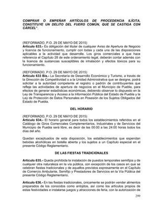 299
COMPRAR O EMPEÑAR ARTÍCULOS DE PROCEDENCIA ILÍCITA,
CONSTITUYE UN DELITO DEL FUERO COMÚN, QUE SE CASTIGA CON
CÁRCEL”.
(REFORMADO, P.O. 29 DE MAYO DE 2015)
Artículo 633.- Es obligación del titular de cualquier Aviso de Apertura de Negocio
y licencia de funcionamiento, cumplir con todas y cada una de las disposiciones
aplicables a la actividad que desarrolle. Los giros comerciales a que hace
referencia el Capítulo 28 de este ordenamiento legal, deberán contar además con
la licencia de sustancias susceptibles de inhalación y efectos tóxicos para su
funcionamiento.
(REFORMADO, P.O. 29 DE MAYO DE 2015)
Artículo 633 Bis.- La Secretaría de Desarrollo Económico y Turismo, a través de
la Dirección de Competitividad o a la Unidad Administrativa que se designe, podrá
solicitar a la autoridad competente el registro o padrón de contribuyentes que
refleje las actividades de apertura de negocios en el Municipio de Puebla, para
efectos de generar estadísticas económicas, debiendo observar lo dispuesto en la
Ley de Transparencia y Acceso a la Información Pública del Estado de Puebla y la
Ley de Protección de Datos Personales en Posesión de los Sujetos Obligados del
Estado de Puebla.
DEL HORARIO
(REFORMADO, P.O. 29 DE MAYO DE 2015)
Artículo 634.- El horario general para todos los establecimientos referidos en el
Catálogo de Giros Comerciales Complementarios, Industriales y de Servicios del
Municipio de Puebla será libre, es decir de las 00:00 a las 24:00 horas todos los
días del año.
Quedan exceptuados de esta disposición, los establecimientos que expendan
bebidas alcohólicas en botella abierta y los sujetos a un Capítulo especial en el
presente Código Reglamentario.
DE LAS FIESTAS TRADICIONALES
Artículo 635.- Queda prohibida la instalación de puestos temporales semifijos y de
cualquier otra naturaleza en la vía pública, con excepción de los casos en que se
celebran fiestas tradicionales y de aquellos previstos expresamente en el Capítulo
de Comercio Ambulante, Semifijo y Prestadores de Servicios en la Vía Pública del
presente Código Reglamentario.
Artículo 636.- En las fiestas tradicionales, únicamente se podrán vender alimentos
preparados de los conocidos como antojitos, así como los artículos propios de
estas festividades e instalarse juegos y atracciones de feria, con la autorización de
 