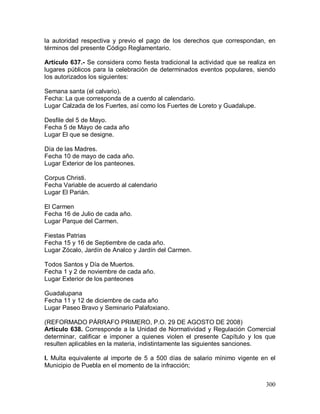 300
la autoridad respectiva y previo el pago de los derechos que correspondan, en
términos del presente Código Reglamentario.
Artículo 637.- Se considera como fiesta tradicional la actividad que se realiza en
lugares públicos para la celebración de determinados eventos populares, siendo
los autorizados los siguientes:
Semana santa (el calvario).
Fecha: La que corresponda de a cuerdo al calendario.
Lugar Calzada de los Fuertes, así como los Fuertes de Loreto y Guadalupe.
Desfile del 5 de Mayo.
Fecha 5 de Mayo de cada año
Lugar El que se designe.
Día de las Madres.
Fecha 10 de mayo de cada año.
Lugar Exterior de los panteones.
Corpus Christi.
Fecha Variable de acuerdo al calendario
Lugar El Parián.
El Carmen
Fecha 16 de Julio de cada año.
Lugar Parque del Carmen.
Fiestas Patrias
Fecha 15 y 16 de Septiembre de cada año.
Lugar Zócalo, Jardín de Analco y Jardín del Carmen.
Todos Santos y Día de Muertos.
Fecha 1 y 2 de noviembre de cada año.
Lugar Exterior de los panteones
Guadalupana
Fecha 11 y 12 de diciembre de cada año
Lugar Paseo Bravo y Seminario Palafoxiano.
(REFORMADO PÁRRAFO PRIMERO, P.O. 29 DE AGOSTO DE 2008)
Artículo 638. Corresponde a la Unidad de Normatividad y Regulación Comercial
determinar, calificar e imponer a quienes violen el presente Capítulo y los que
resulten aplicables en la materia, indistintamente las siguientes sanciones.
I. Multa equivalente al importe de 5 a 500 días de salario mínimo vigente en el
Municipio de Puebla en el momento de la infracción;
 