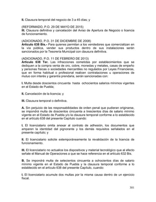 301
II. Clausura temporal del negocio de 3 a 45 días; y
(REFORMADO, P.O. 29 DE MAYO DE 2015)
III. Clausura definitiva y cancelación del Aviso de Apertura de Negocio o licencia
de funcionamiento.
(ADICIONADO, P.O. 31 DE DICIEMBRE DE 2008)
Artículo 638 Bis.- Para quienes permitan a los vendedores que comercializan en
la vía pública, vender sus productos dentro de sus instalaciones serán
sancionados por la Tesorería Municipal con clausura definitiva.
(ADICIONADO, P.O. 11 DE FEBRERO DE 2013)
Artículo 638 Ter. Las infracciones cometidas por establecimientos que se
dediquen a la compra venta de oro, cobre, monedas y metales, casas de empeño
y personas físicas o sociedades mercantiles no regulados por Leyes Financieras,
que en forma habitual o profesional realicen contrataciones u operaciones de
mutuo con interés y garantía prendaria, serán sancionadas con:
I. Multa desde doscientos cincuenta hasta ochocientos salarios mínimos vigentes
en el Estado de Puebla;
II. Cancelación de la licencia; y
III. Clausura temporal o definitiva.
A. Sin perjuicio de las responsabilidades de orden penal que pudieran originarse,
se impondrá multa de doscientos cincuenta a trescientos días de salario mínimo
vigente en el Estado de Puebla y/o la clausura temporal conforme a lo establecido
en el artículo 638 del presente Capítulo cuando:
I. El licenciatario omita anexar al contrato de adhesión, los documentos que
amparen la identidad del pignorante y los demás requisitos señalados en el
presente capítulo; y
II. El licenciatario solicite extemporáneamente la revalidación de la licencia de
funcionamiento.
III. El licenciatario no actualice los dispositivos y material tecnológico que al efecto
señale el Manual de Operaciones a que se hace referencia en el artículo 632 Bis.
B. Se impondrá multa de setecientos cincuenta a ochocientos días de salario
mínimo vigente en el Estado de Puebla y la clausura temporal conforme a lo
establecido en el artículo 638 del presente Capítulo, cuando:
I. El licenciatario acumule dos multas por la misma causa dentro de un ejercicio
fiscal.
 