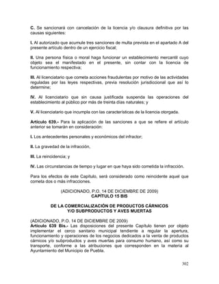 302
C. Se sancionará con cancelación de la licencia y/o clausura definitiva por las
causas siguientes:
I. Al autorizado que acumule tres sanciones de multa prevista en el apartado A del
presente artículo dentro de un ejercicio fiscal;
II. Una persona física o moral haga funcionar un establecimiento mercantil cuyo
objeto sea el manifestado en el presente, sin contar con la licencia de
funcionamiento respectiva;
III. Al licenciatario que cometa acciones fraudulentas por motivo de las actividades
reguladas por las leyes respectivas, previa resolución jurisdiccional que así lo
determine;
IV. Al licenciatario que sin causa justificada suspenda las operaciones del
establecimiento al público por más de treinta días naturales; y
V. Al licenciatario que incumpla con las características de la licencia otorgada.
Artículo 639.- Para la aplicación de las sanciones a que se refiere el artículo
anterior se tomarán en consideración:
I. Los antecedentes personales y económicos del infractor;
II. La gravedad de la infracción,
III. La reincidencia; y
IV. Las circunstancias de tiempo y lugar en que haya sido cometida la infracción.
Para los efectos de este Capítulo, será considerado como reincidente aquel que
cometa dos o más infracciones.
(ADICIONADO, P.O. 14 DE DICIEMBRE DE 2009)
CAPÍTULO 15 BIS
DE LA COMERCIALIZACIÓN DE PRODUCTOS CÁRNICOS
Y/O SUBPRODUCTOS Y AVES MUERTAS
(ADICIONADO, P.O. 14 DE DICIEMBRE DE 2009)
Artículo 639 Bis.- Las disposiciones del presente Capítulo tienen por objeto
implementar el cerco sanitario municipal tendiente a regular la apertura,
funcionamiento y operaciones de los negocios dedicados a la venta de productos
cárnicos y/o subproductos y aves muertas para consumo humano, así como su
transporte, conforme a las atribuciones que corresponden en la materia al
Ayuntamiento del Municipio de Puebla.
 
